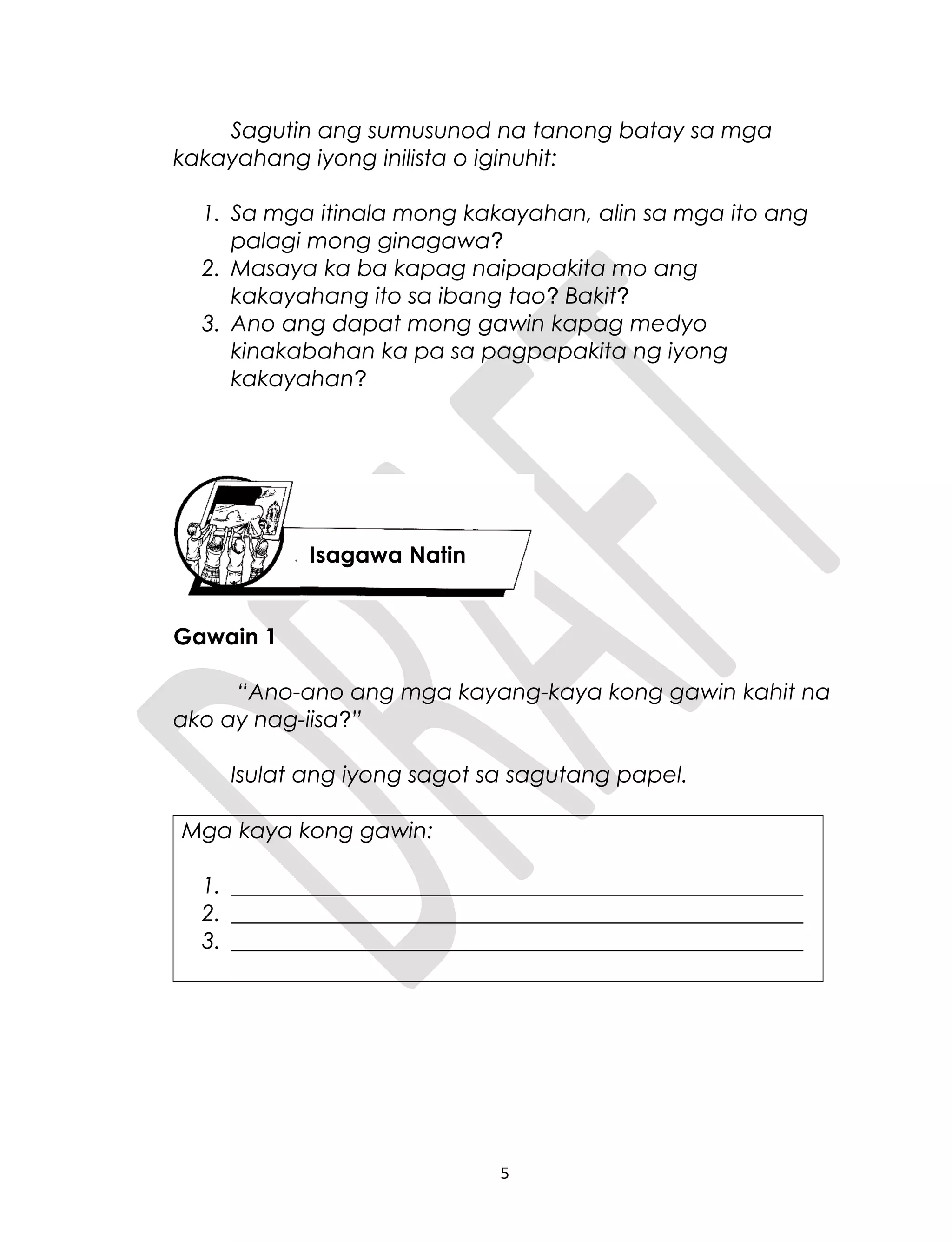 Sagutin ang sumusunod na tanong batay sa mga
kakayahang iyong inilista o iginuhit:
1. Sa mga itinala mong kakayahan, alin sa mga ito ang
palagi mong ginagawa?
2. Masaya ka ba kapag naipapakita mo ang
kakayahang ito sa ibang tao? Bakit?
3. Ano ang dapat mong gawin kapag medyo
kinakabahan ka pa sa pagpapakita ng iyong
kakayahan?
Gawain 1
“Ano-ano ang mga kayang-kaya kong gawin kahit na
ako ay nag-iisa?”
Isulat ang iyong sagot sa sagutang papel.
Mga kaya kong gawin:
1. ___________________________________________________
2. ___________________________________________________
3. ___________________________________________________
5
Isagawa Natin
 