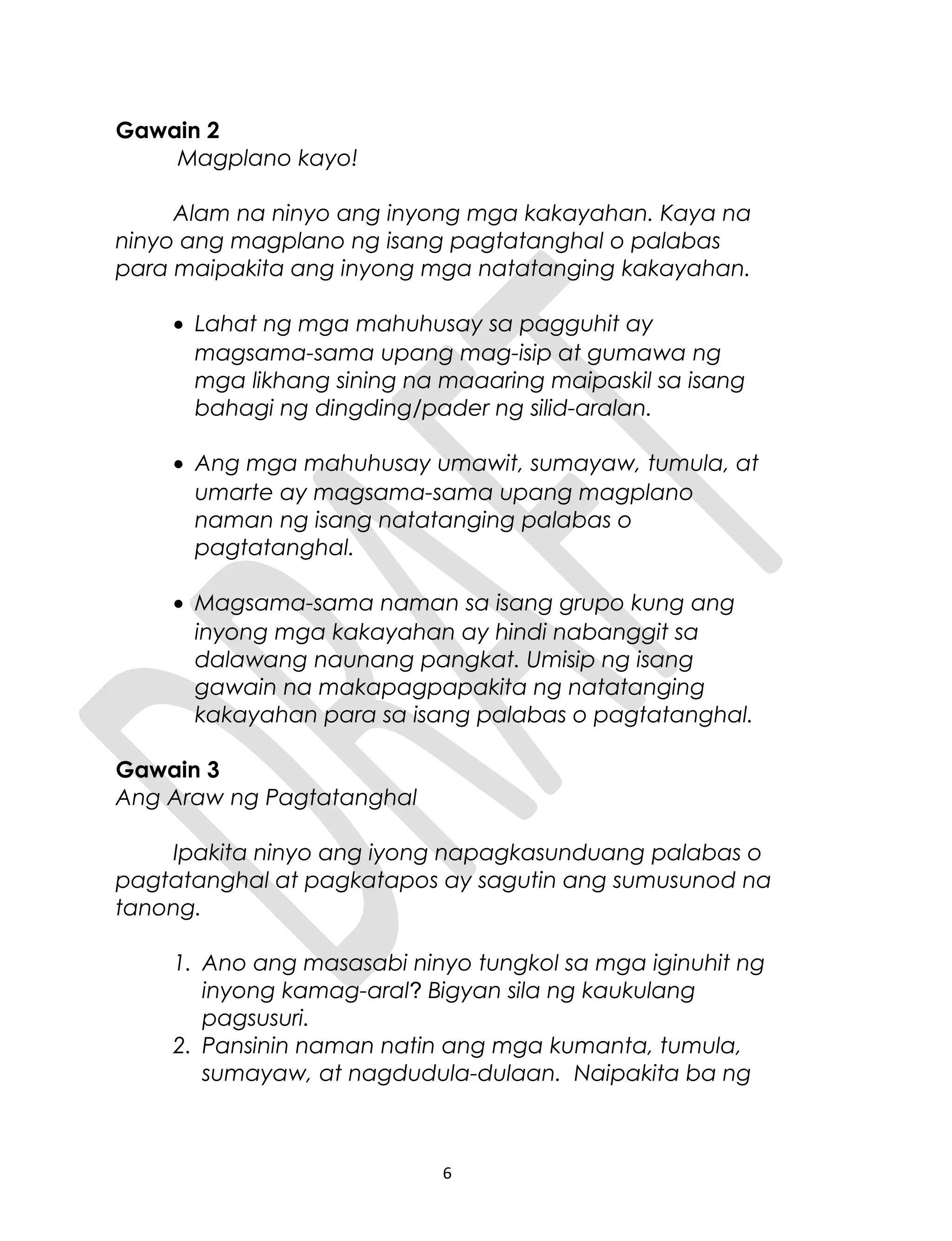 Gawain 2
Magplano kayo!
Alam na ninyo ang inyong mga kakayahan. Kaya na
ninyo ang magplano ng isang pagtatanghal o palabas
para maipakita ang inyong mga natatanging kakayahan.
• Lahat ng mga mahuhusay sa pagguhit ay
magsama-sama upang mag-isip at gumawa ng
mga likhang sining na maaaring maipaskil sa isang
bahagi ng dingding/pader ng silid-aralan.
• Ang mga mahuhusay umawit, sumayaw, tumula, at
umarte ay magsama-sama upang magplano
naman ng isang natatanging palabas o
pagtatanghal.
• Magsama-sama naman sa isang grupo kung ang
inyong mga kakayahan ay hindi nabanggit sa
dalawang naunang pangkat. Umisip ng isang
gawain na makapagpapakita ng natatanging
kakayahan para sa isang palabas o pagtatanghal.
Gawain 3
Ang Araw ng Pagtatanghal
Ipakita ninyo ang iyong napagkasunduang palabas o
pagtatanghal at pagkatapos ay sagutin ang sumusunod na
tanong.
1. Ano ang masasabi ninyo tungkol sa mga iginuhit ng
inyong kamag-aral? Bigyan sila ng kaukulang
pagsusuri.
2. Pansinin naman natin ang mga kumanta, tumula,
sumayaw, at nagdudula-dulaan. Naipakita ba ng
6
 