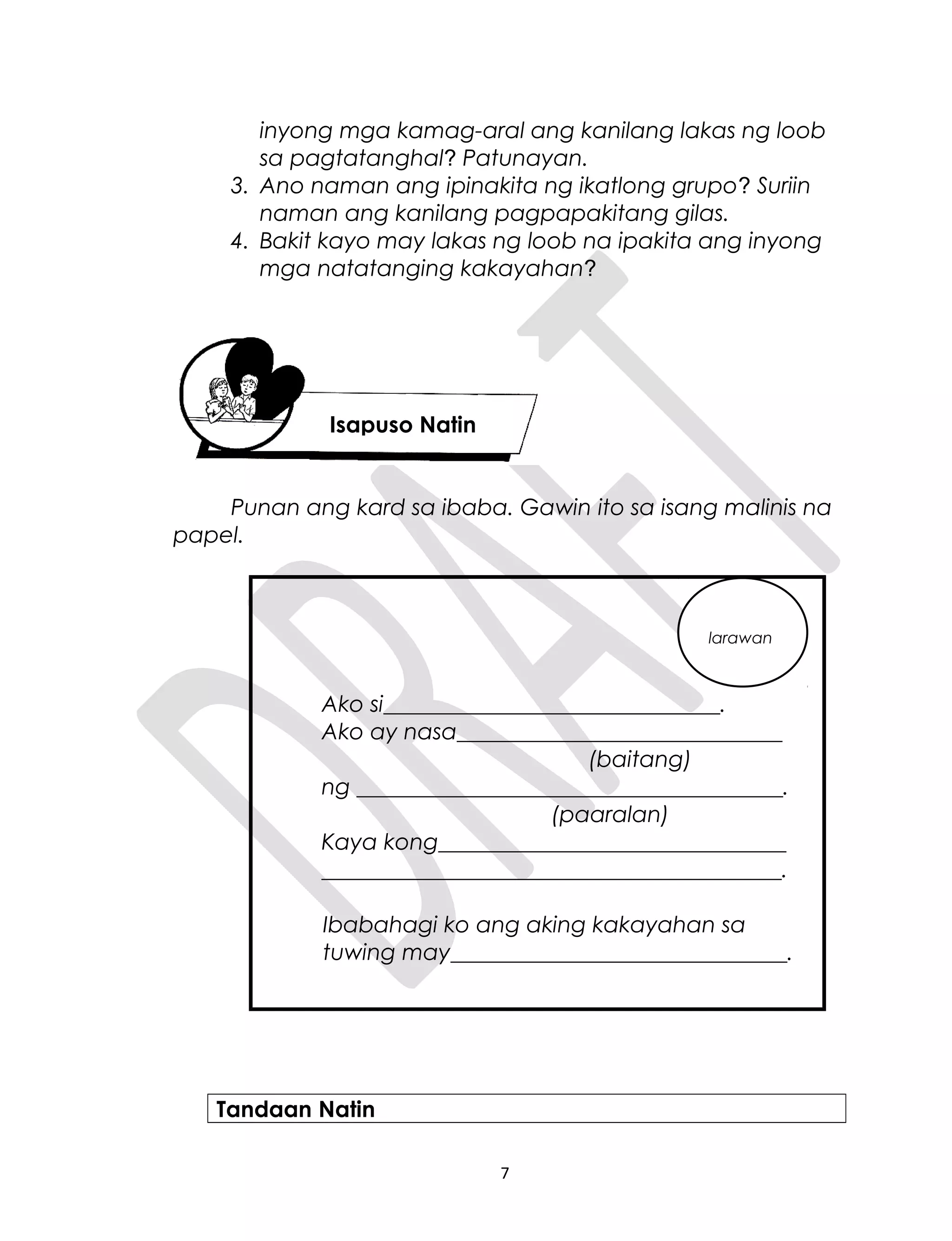 inyong mga kamag-aral ang kanilang lakas ng loob
sa pagtatanghal? Patunayan.
3. Ano naman ang ipinakita ng ikatlong grupo? Suriin
naman ang kanilang pagpapakitang gilas.
4. Bakit kayo may lakas ng loob na ipakita ang inyong
mga natatanging kakayahan?
Punan ang kard sa ibaba. Gawin ito sa isang malinis na
papel.
Ako si______________________________.
Ako ay nasa_____________________________
(baitang)
ng ______________________________________.
(paaralan)
Kaya kong_______________________________
_________________________________________.
Ibabahagi ko ang aking kakayahan sa
tuwing may______________________________.
Tandaan Natin
7
Isapuso Natin
larawan
 