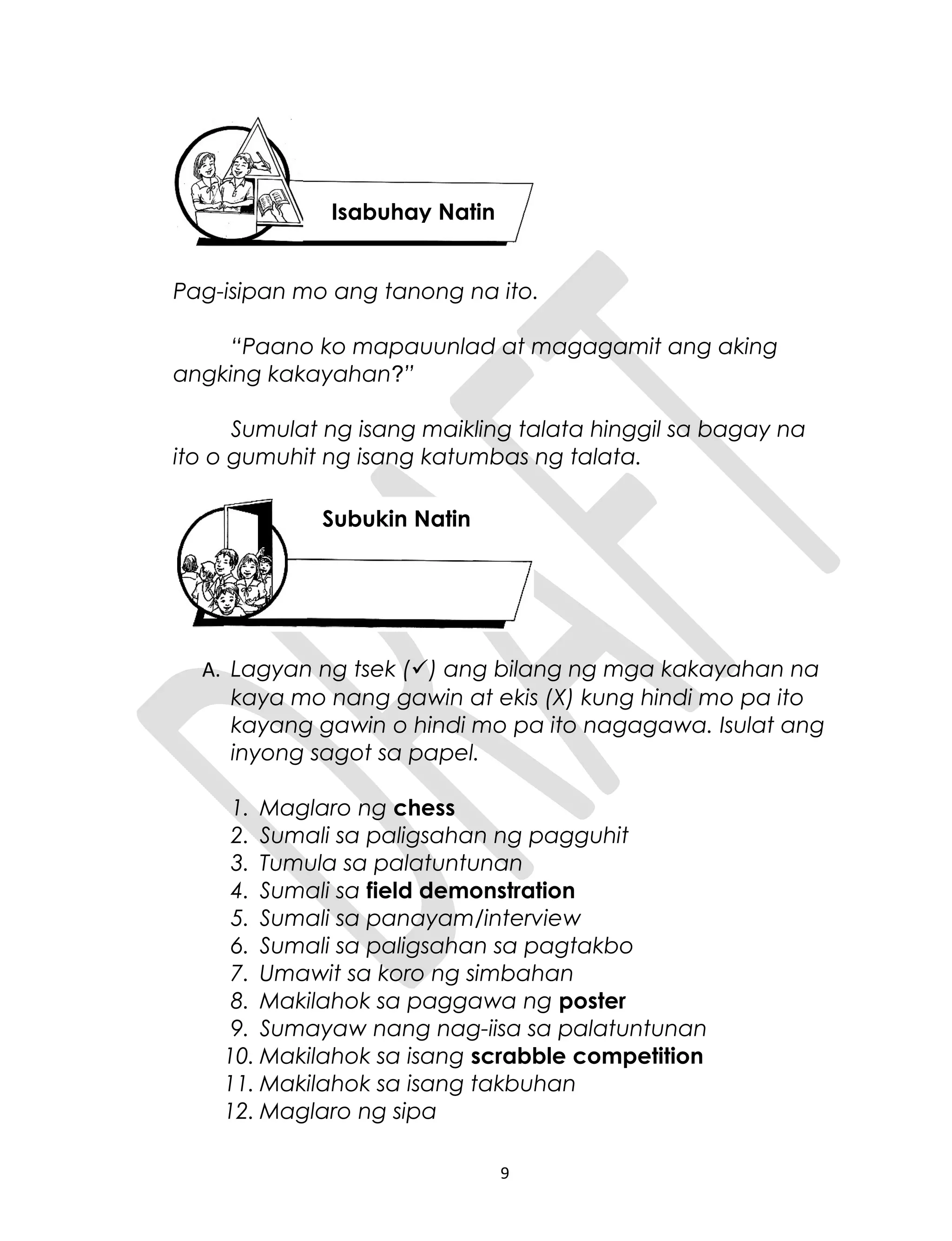Pag-isipan mo ang tanong na ito.
“Paano ko mapauunlad at magagamit ang aking
angking kakayahan?”
Sumulat ng isang maikling talata hinggil sa bagay na
ito o gumuhit ng isang katumbas ng talata.
A. Lagyan ng tsek () ang bilang ng mga kakayahan na
kaya mo nang gawin at ekis (X) kung hindi mo pa ito
kayang gawin o hindi mo pa ito nagagawa. Isulat ang
inyong sagot sa papel.
1. Maglaro ng chess
2. Sumali sa paligsahan ng pagguhit
3. Tumula sa palatuntunan
4. Sumali sa field demonstration
5. Sumali sa panayam/interview
6. Sumali sa paligsahan sa pagtakbo
7. Umawit sa koro ng simbahan
8. Makilahok sa paggawa ng poster
9. Sumayaw nang nag-iisa sa palatuntunan
10. Makilahok sa isang scrabble competition
11. Makilahok sa isang takbuhan
12. Maglaro ng sipa
9
Isabuhay Natin
Subukin Natin
 