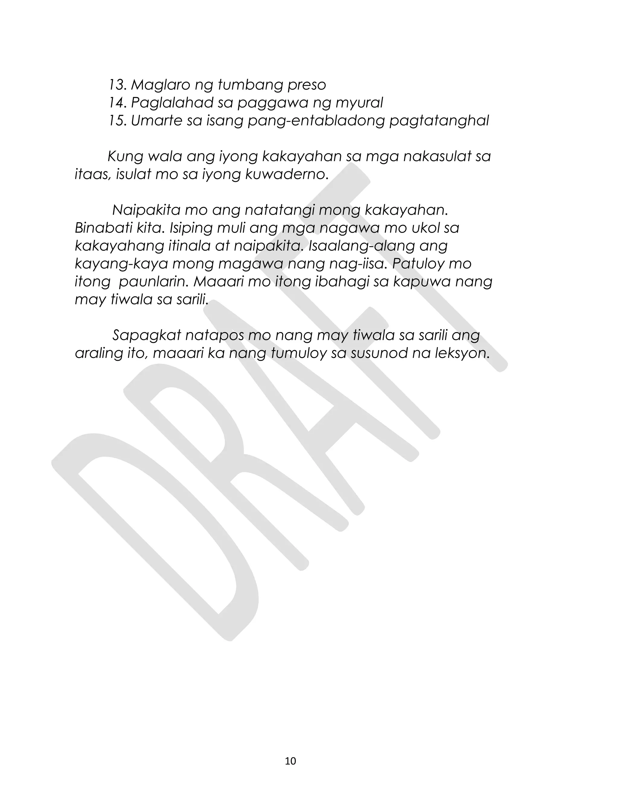 13. Maglaro ng tumbang preso
14. Paglalahad sa paggawa ng myural
15. Umarte sa isang pang-entabladong pagtatanghal
Kung wala ang iyong kakayahan sa mga nakasulat sa
itaas, isulat mo sa iyong kuwaderno.
Naipakita mo ang natatangi mong kakayahan.
Binabati kita. Isiping muli ang mga nagawa mo ukol sa
kakayahang itinala at naipakita. Isaalang-alang ang
kayang-kaya mong magawa nang nag-iisa. Patuloy mo
itong paunlarin. Maaari mo itong ibahagi sa kapuwa nang
may tiwala sa sarili.
Sapagkat natapos mo nang may tiwala sa sarili ang
araling ito, maaari ka nang tumuloy sa susunod na leksyon.
10
 