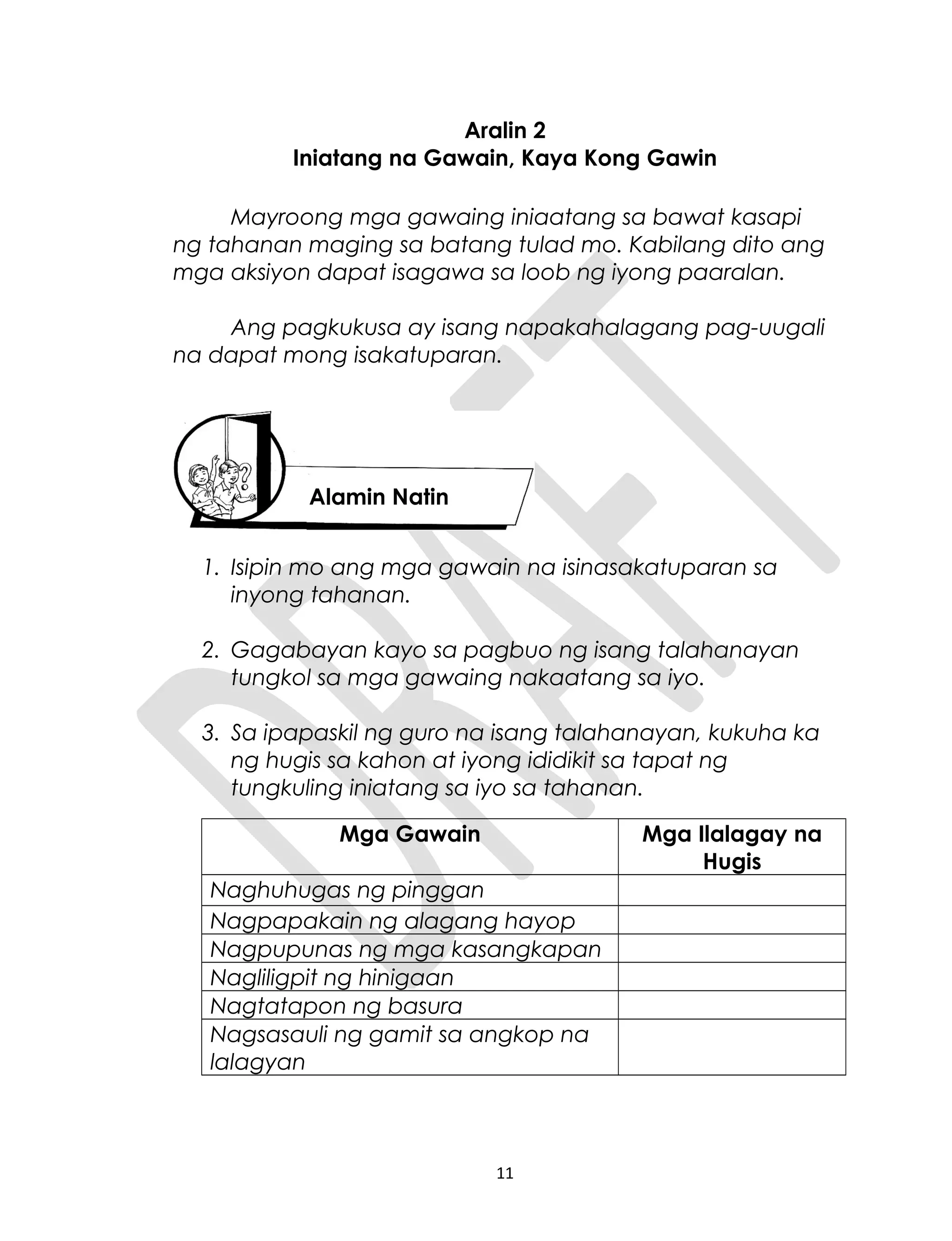 Aralin 2
Iniatang na Gawain, Kaya Kong Gawin
Mayroong mga gawaing iniaatang sa bawat kasapi
ng tahanan maging sa batang tulad mo. Kabilang dito ang
mga aksiyon dapat isagawa sa loob ng iyong paaralan.
Ang pagkukusa ay isang napakahalagang pag-uugali
na dapat mong isakatuparan.
1. Isipin mo ang mga gawain na isinasakatuparan sa
inyong tahanan.
2. Gagabayan kayo sa pagbuo ng isang talahanayan
tungkol sa mga gawaing nakaatang sa iyo.
3. Sa ipapaskil ng guro na isang talahanayan, kukuha ka
ng hugis sa kahon at iyong ididikit sa tapat ng
tungkuling iniatang sa iyo sa tahanan.
Mga Gawain Mga Ilalagay na
Hugis
Naghuhugas ng pinggan
Nagpapakain ng alagang hayop
Nagpupunas ng mga kasangkapan
Nagliligpit ng hinigaan
Nagtatapon ng basura
Nagsasauli ng gamit sa angkop na
lalagyan
11
Alamin Natin
 