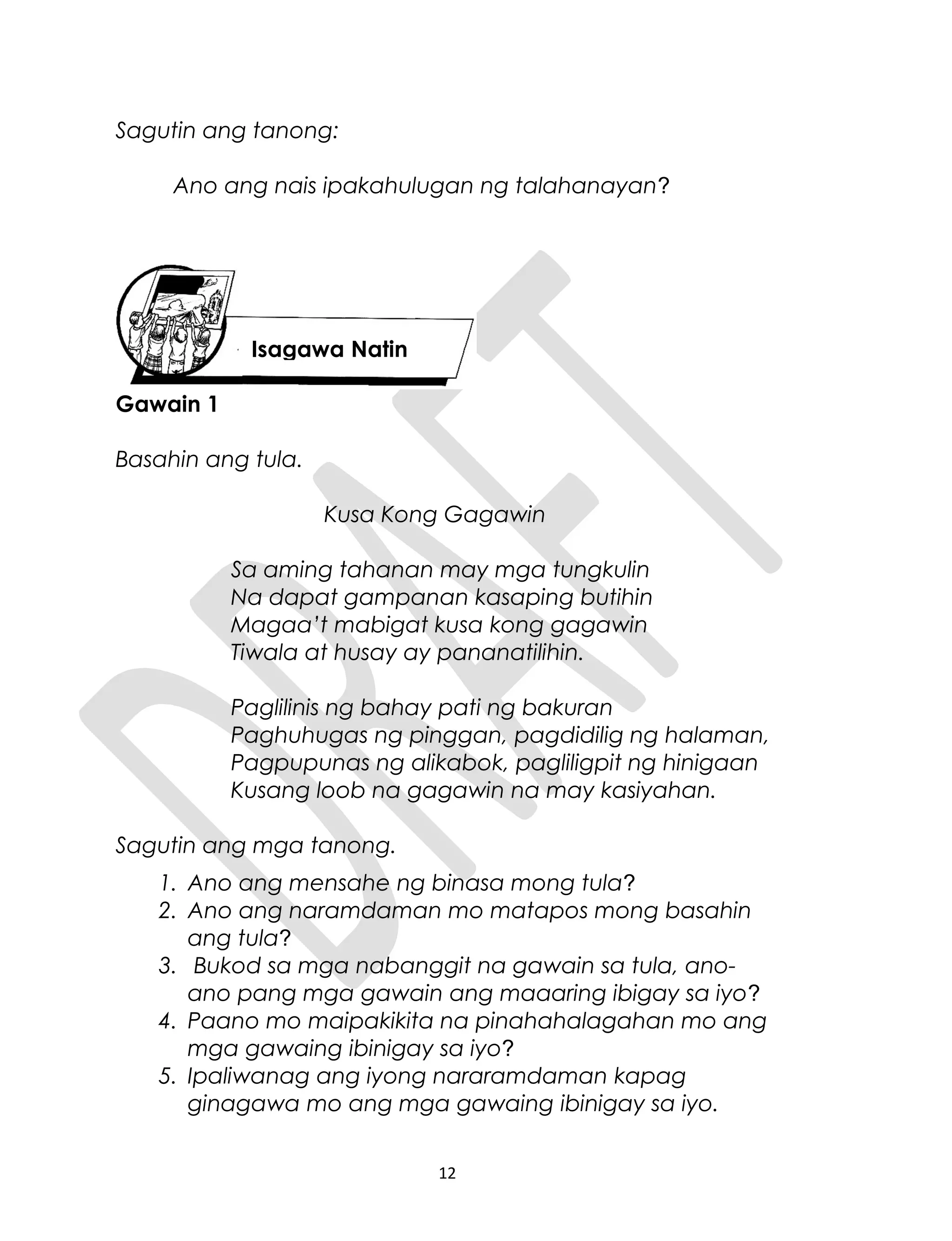 Sagutin ang tanong:
Ano ang nais ipakahulugan ng talahanayan?
Gawain 1
Basahin ang tula.
Kusa Kong Gagawin
Sa aming tahanan may mga tungkulin
Na dapat gampanan kasaping butihin
Magaa’t mabigat kusa kong gagawin
Tiwala at husay ay pananatilihin.
Paglilinis ng bahay pati ng bakuran
Paghuhugas ng pinggan, pagdidilig ng halaman,
Pagpupunas ng alikabok, pagliligpit ng hinigaan
Kusang loob na gagawin na may kasiyahan.
Sagutin ang mga tanong.
1. Ano ang mensahe ng binasa mong tula?
2. Ano ang naramdaman mo matapos mong basahin
ang tula?
3. Bukod sa mga nabanggit na gawain sa tula, ano-
ano pang mga gawain ang maaaring ibigay sa iyo?
4. Paano mo maipakikita na pinahahalagahan mo ang
mga gawaing ibinigay sa iyo?
5. Ipaliwanag ang iyong nararamdaman kapag
ginagawa mo ang mga gawaing ibinigay sa iyo.
12
Isagawa Natin
 