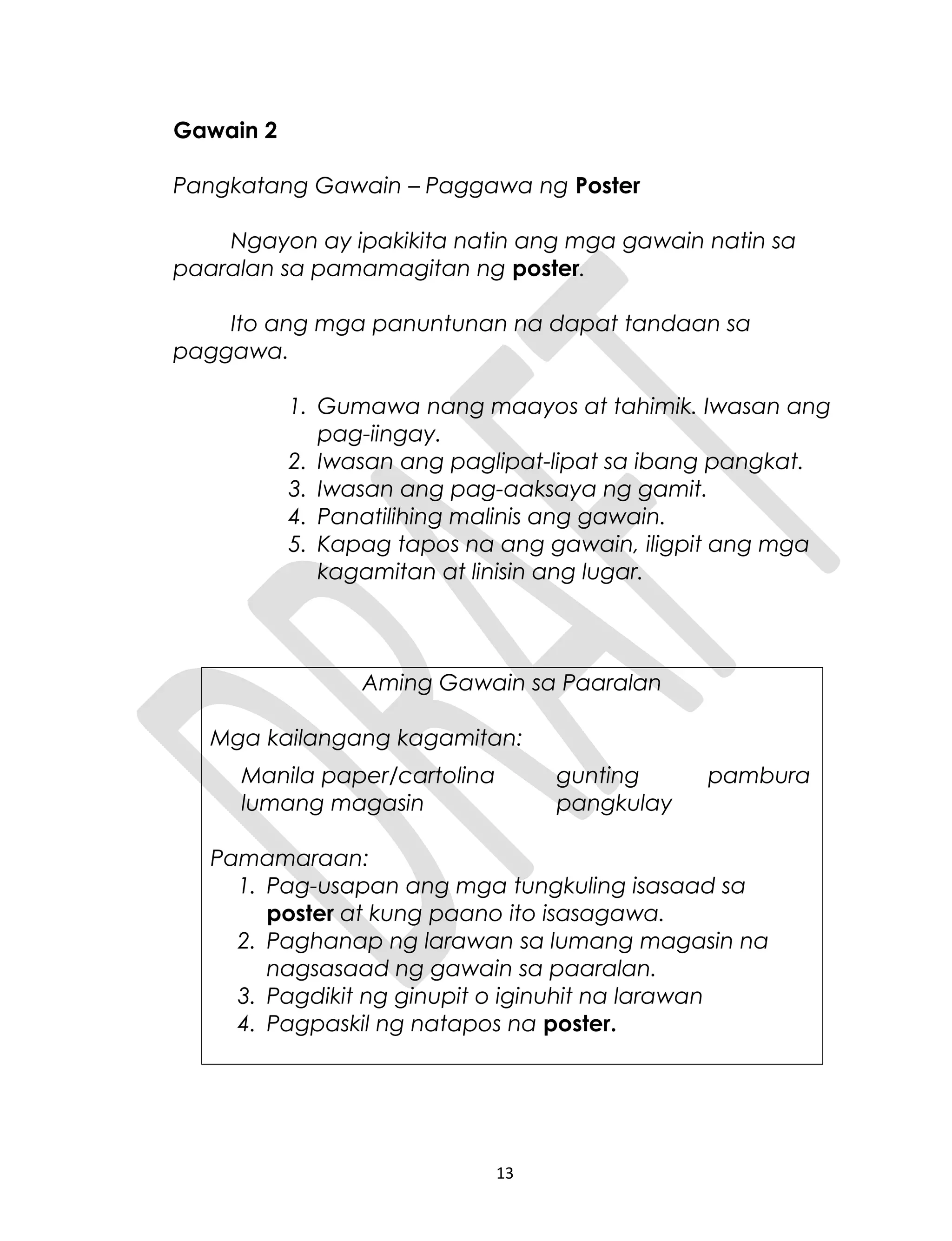 Gawain 2
Pangkatang Gawain – Paggawa ng Poster
Ngayon ay ipakikita natin ang mga gawain natin sa
paaralan sa pamamagitan ng poster.
Ito ang mga panuntunan na dapat tandaan sa
paggawa.
1. Gumawa nang maayos at tahimik. Iwasan ang
pag-iingay.
2. Iwasan ang paglipat-lipat sa ibang pangkat.
3. Iwasan ang pag-aaksaya ng gamit.
4. Panatilihing malinis ang gawain.
5. Kapag tapos na ang gawain, iligpit ang mga
kagamitan at linisin ang lugar.
Aming Gawain sa Paaralan
Mga kailangang kagamitan:
Manila paper/cartolina gunting pambura
lumang magasin pangkulay
Pamamaraan:
1. Pag-usapan ang mga tungkuling isasaad sa
poster at kung paano ito isasagawa.
2. Paghanap ng larawan sa lumang magasin na
nagsasaad ng gawain sa paaralan.
3. Pagdikit ng ginupit o iginuhit na larawan
4. Pagpaskil ng natapos na poster.
13
 