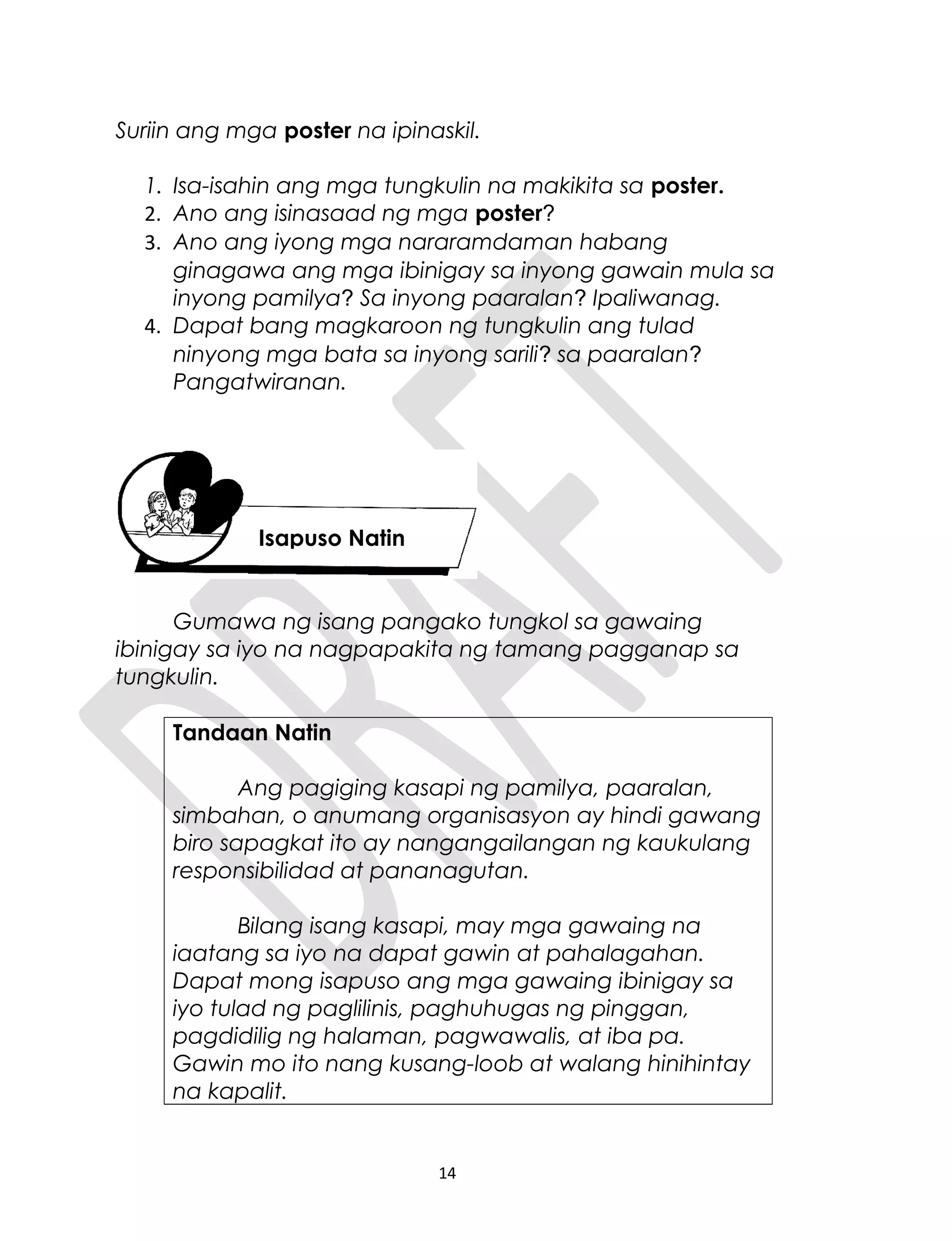 Suriin ang mga poster na ipinaskil.
1. Isa-isahin ang mga tungkulin na makikita sa poster.
2. Ano ang isinasaad ng mga poster?
3. Ano ang iyong mga nararamdaman habang
ginagawa ang mga ibinigay sa inyong gawain mula sa
inyong pamilya? Sa inyong paaralan? Ipaliwanag.
4. Dapat bang magkaroon ng tungkulin ang tulad
ninyong mga bata sa inyong sarili? sa paaralan?
Pangatwiranan.
Gumawa ng isang pangako tungkol sa gawaing
ibinigay sa iyo na nagpapakita ng tamang pagganap sa
tungkulin.
Tandaan Natin
Ang pagiging kasapi ng pamilya, paaralan,
simbahan, o anumang organisasyon ay hindi gawang
biro sapagkat ito ay nangangailangan ng kaukulang
responsibilidad at pananagutan.
Bilang isang kasapi, may mga gawaing na
iaatang sa iyo na dapat gawin at pahalagahan.
Dapat mong isapuso ang mga gawaing ibinigay sa
iyo tulad ng paglilinis, paghuhugas ng pinggan,
pagdidilig ng halaman, pagwawalis, at iba pa.
Gawin mo ito nang kusang-loob at walang hinihintay
na kapalit.
14
Isapuso Natin
 