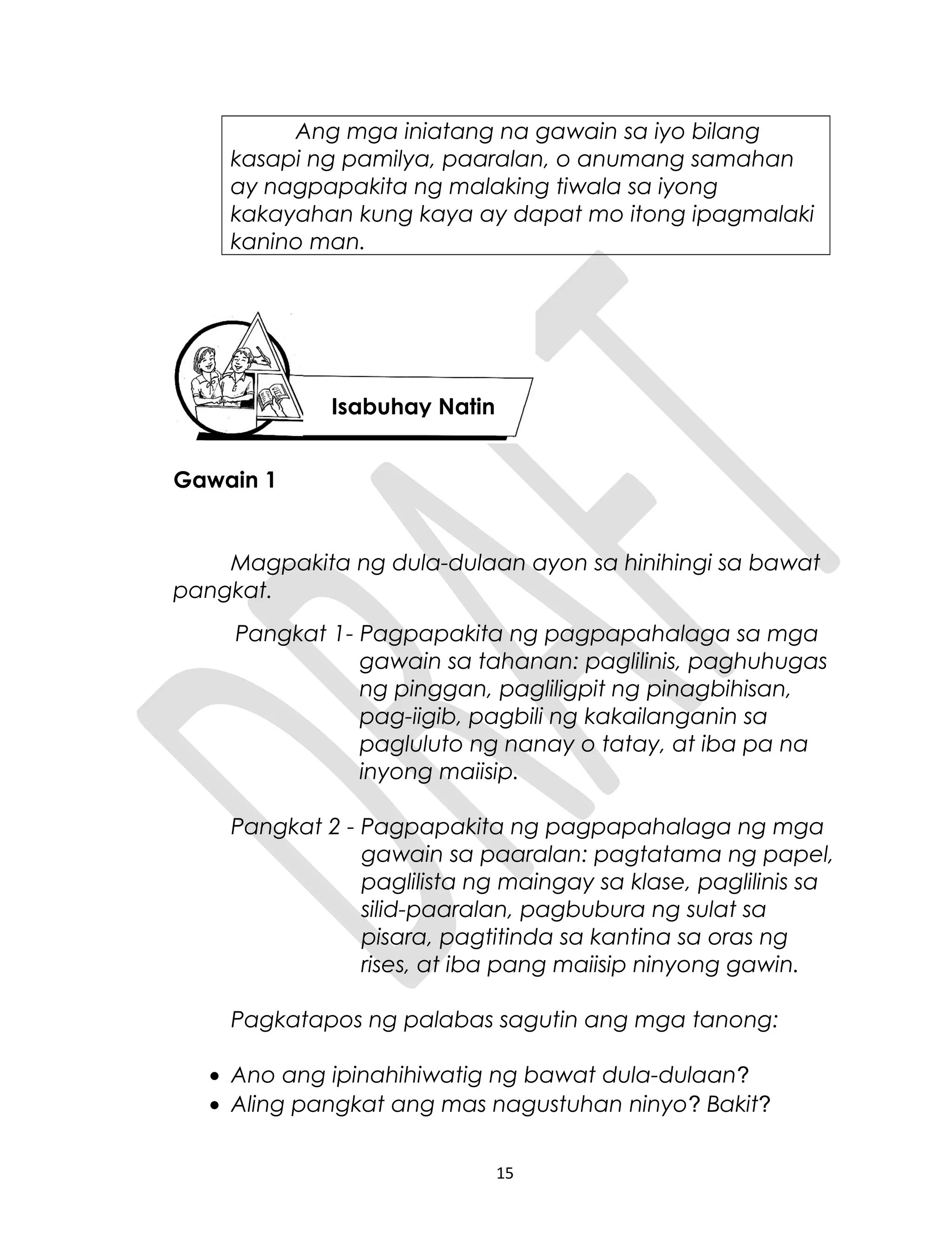 Ang mga iniatang na gawain sa iyo bilang
kasapi ng pamilya, paaralan, o anumang samahan
ay nagpapakita ng malaking tiwala sa iyong
kakayahan kung kaya ay dapat mo itong ipagmalaki
kanino man.
Gawain 1
Magpakita ng dula-dulaan ayon sa hinihingi sa bawat
pangkat.
Pangkat 1- Pagpapakita ng pagpapahalaga sa mga
gawain sa tahanan: paglilinis, paghuhugas
ng pinggan, pagliligpit ng pinagbihisan,
pag-iigib, pagbili ng kakailanganin sa
pagluluto ng nanay o tatay, at iba pa na
inyong maiisip.
Pangkat 2 - Pagpapakita ng pagpapahalaga ng mga
gawain sa paaralan: pagtatama ng papel,
paglilista ng maingay sa klase, paglilinis sa
silid-paaralan, pagbubura ng sulat sa
pisara, pagtitinda sa kantina sa oras ng
rises, at iba pang maiisip ninyong gawin.
Pagkatapos ng palabas sagutin ang mga tanong:
• Ano ang ipinahihiwatig ng bawat dula-dulaan?
• Aling pangkat ang mas nagustuhan ninyo? Bakit?
15
Isabuhay Natin
 