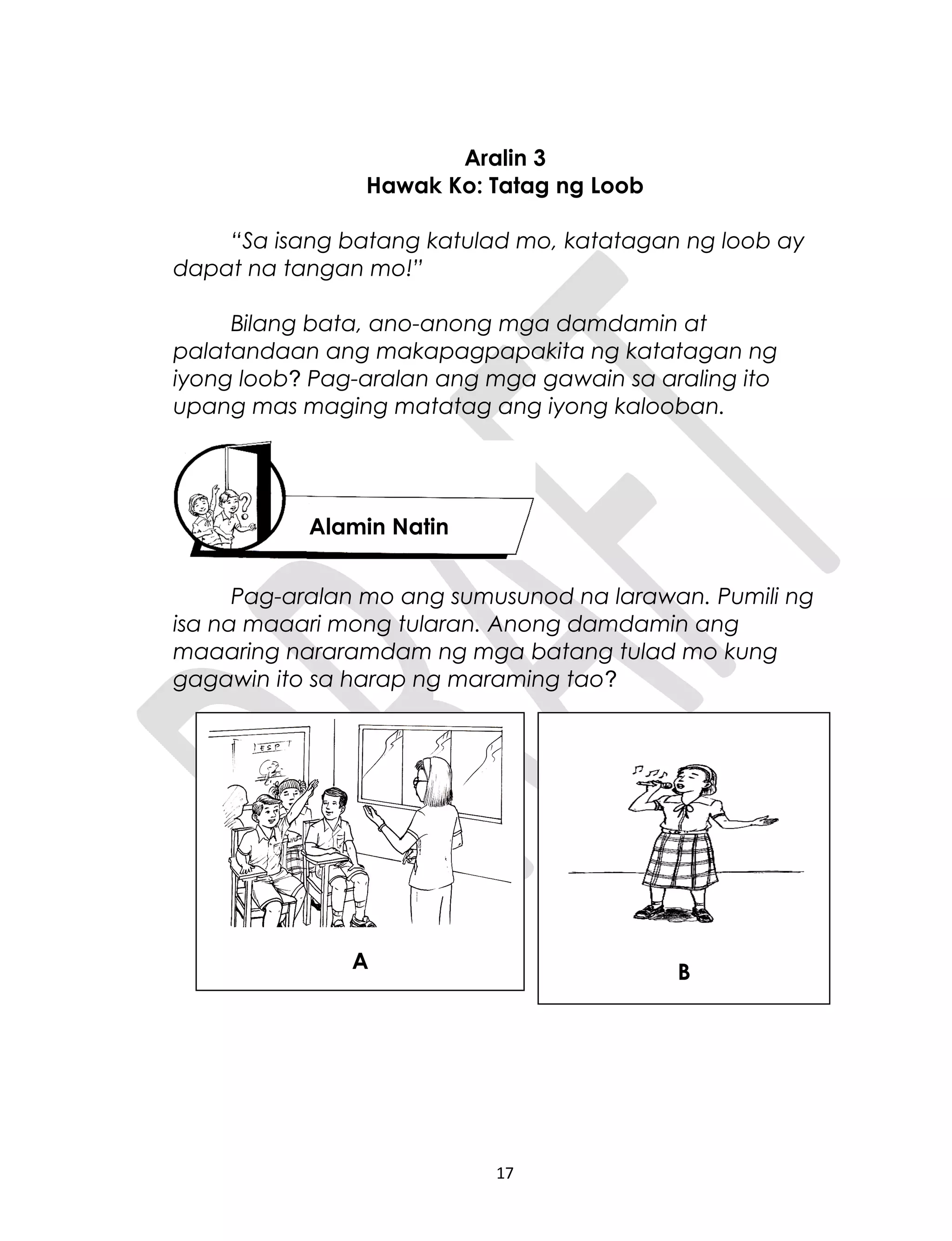 Aralin 3
Hawak Ko: Tatag ng Loob
“Sa isang batang katulad mo, katatagan ng loob ay
dapat na tangan mo!”
Bilang bata, ano-anong mga damdamin at
palatandaan ang makapagpapakita ng katatagan ng
iyong loob? Pag-aralan ang mga gawain sa araling ito
upang mas maging matatag ang iyong kalooban.
Pag-aralan mo ang sumusunod na larawan. Pumili ng
isa na maaari mong tularan. Anong damdamin ang
maaaring nararamdam ng mga batang tulad mo kung
gagawin ito sa harap ng maraming tao?
17
Alamin Natin
A B
 