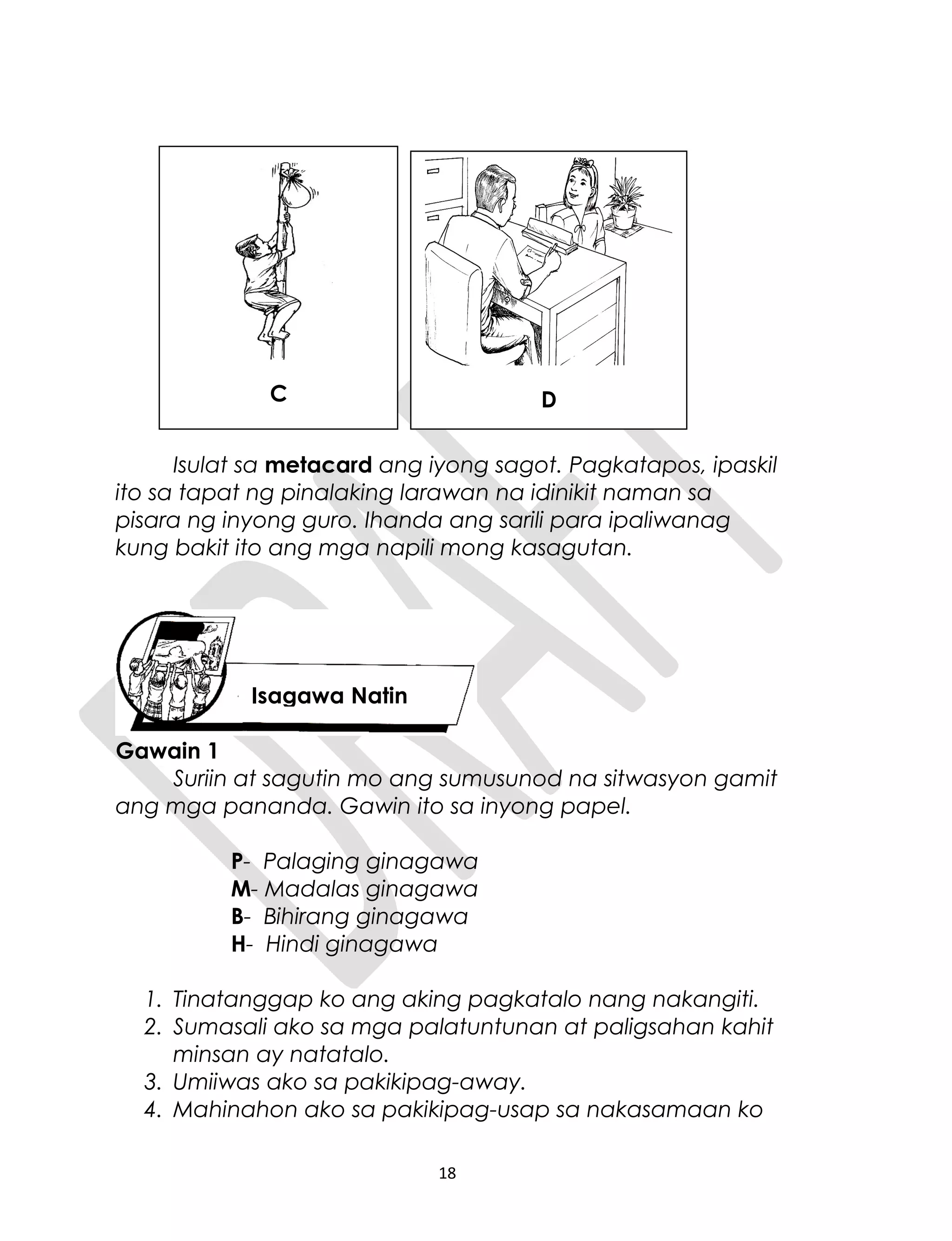 Isulat sa metacard ang iyong sagot. Pagkatapos, ipaskil
ito sa tapat ng pinalaking larawan na idinikit naman sa
pisara ng inyong guro. Ihanda ang sarili para ipaliwanag
kung bakit ito ang mga napili mong kasagutan.
Gawain 1
Suriin at sagutin mo ang sumusunod na sitwasyon gamit
ang mga pananda. Gawin ito sa inyong papel.
P- Palaging ginagawa
M- Madalas ginagawa
B- Bihirang ginagawa
H- Hindi ginagawa
1. Tinatanggap ko ang aking pagkatalo nang nakangiti.
2. Sumasali ako sa mga palatuntunan at paligsahan kahit
minsan ay natatalo.
3. Umiiwas ako sa pakikipag-away.
4. Mahinahon ako sa pakikipag-usap sa nakasamaan ko
18
Isagawa Natin
C D
 