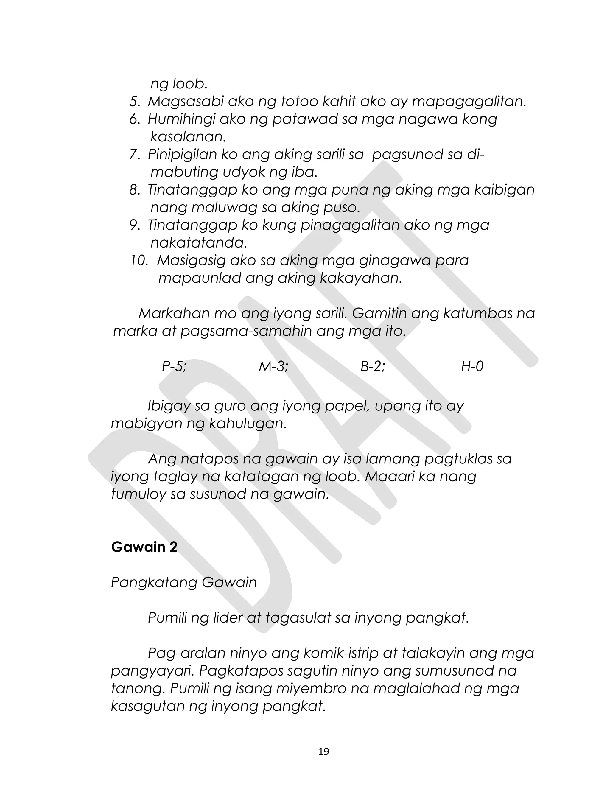 ng loob.
5. Magsasabi ako ng totoo kahit ako ay mapagagalitan.
6. Humihingi ako ng patawad sa mga nagawa kong
kasalanan.
7. Pinipigilan ko ang aking sarili sa pagsunod sa di-
mabuting udyok ng iba.
8. Tinatanggap ko ang mga puna ng aking mga kaibigan
nang maluwag sa aking puso.
9. Tinatanggap ko kung pinagagalitan ako ng mga
nakatatanda.
10. Masigasig ako sa aking mga ginagawa para
mapaunlad ang aking kakayahan.
Markahan mo ang iyong sarili. Gamitin ang katumbas na
marka at pagsama-samahin ang mga ito.
P-5; M-3; B-2; H-0
Ibigay sa guro ang iyong papel, upang ito ay
mabigyan ng kahulugan.
Ang natapos na gawain ay isa lamang pagtuklas sa
iyong taglay na katatagan ng loob. Maaari ka nang
tumuloy sa susunod na gawain.
Gawain 2
Pangkatang Gawain
Pumili ng lider at tagasulat sa inyong pangkat.
Pag-aralan ninyo ang komik-istrip at talakayin ang mga
pangyayari. Pagkatapos sagutin ninyo ang sumusunod na
tanong. Pumili ng isang miyembro na maglalahad ng mga
kasagutan ng inyong pangkat.
19
 