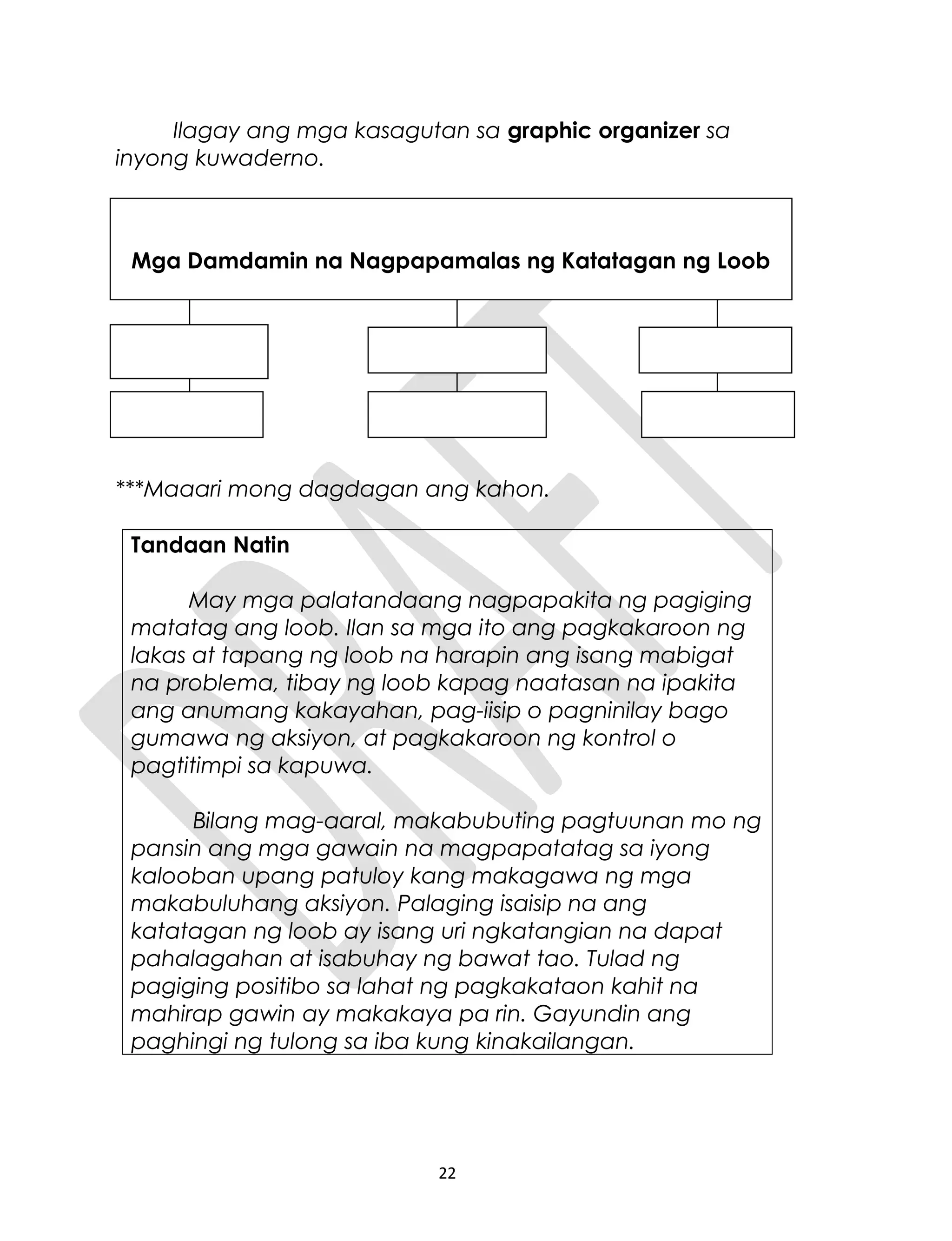 Ilagay ang mga kasagutan sa graphic organizer sa
inyong kuwaderno.
***Maaari mong dagdagan ang kahon.
Tandaan Natin
May mga palatandaang nagpapakita ng pagiging
matatag ang loob. Ilan sa mga ito ang pagkakaroon ng
lakas at tapang ng loob na harapin ang isang mabigat
na problema, tibay ng loob kapag naatasan na ipakita
ang anumang kakayahan, pag-iisip o pagninilay bago
gumawa ng aksiyon, at pagkakaroon ng kontrol o
pagtitimpi sa kapuwa.
Bilang mag-aaral, makabubuting pagtuunan mo ng
pansin ang mga gawain na magpapatatag sa iyong
kalooban upang patuloy kang makagawa ng mga
makabuluhang aksiyon. Palaging isaisip na ang
katatagan ng loob ay isang uri ngkatangian na dapat
pahalagahan at isabuhay ng bawat tao. Tulad ng
pagiging positibo sa lahat ng pagkakataon kahit na
mahirap gawin ay makakaya pa rin. Gayundin ang
paghingi ng tulong sa iba kung kinakailangan.
22
Mga Damdamin na Nagpapamalas ng Katatagan ng Loob
 