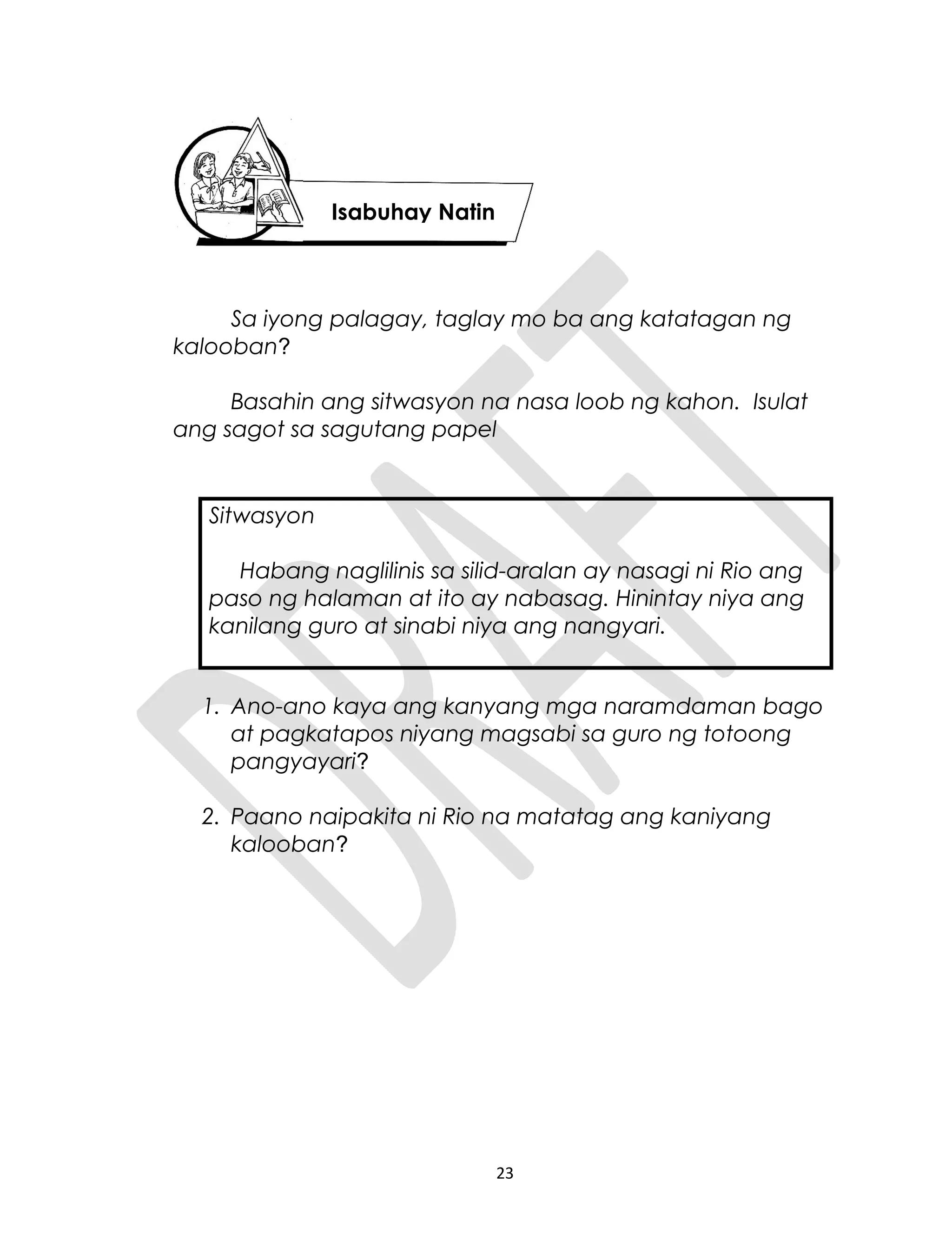 Sa iyong palagay, taglay mo ba ang katatagan ng
kalooban?
Basahin ang sitwasyon na nasa loob ng kahon. Isulat
ang sagot sa sagutang papel
Sitwasyon
Habang naglilinis sa silid-aralan ay nasagi ni Rio ang
paso ng halaman at ito ay nabasag. Hinintay niya ang
kanilang guro at sinabi niya ang nangyari.
1. Ano-ano kaya ang kanyang mga naramdaman bago
at pagkatapos niyang magsabi sa guro ng totoong
pangyayari?
2. Paano naipakita ni Rio na matatag ang kaniyang
kalooban?
23
Isabuhay Natin
 