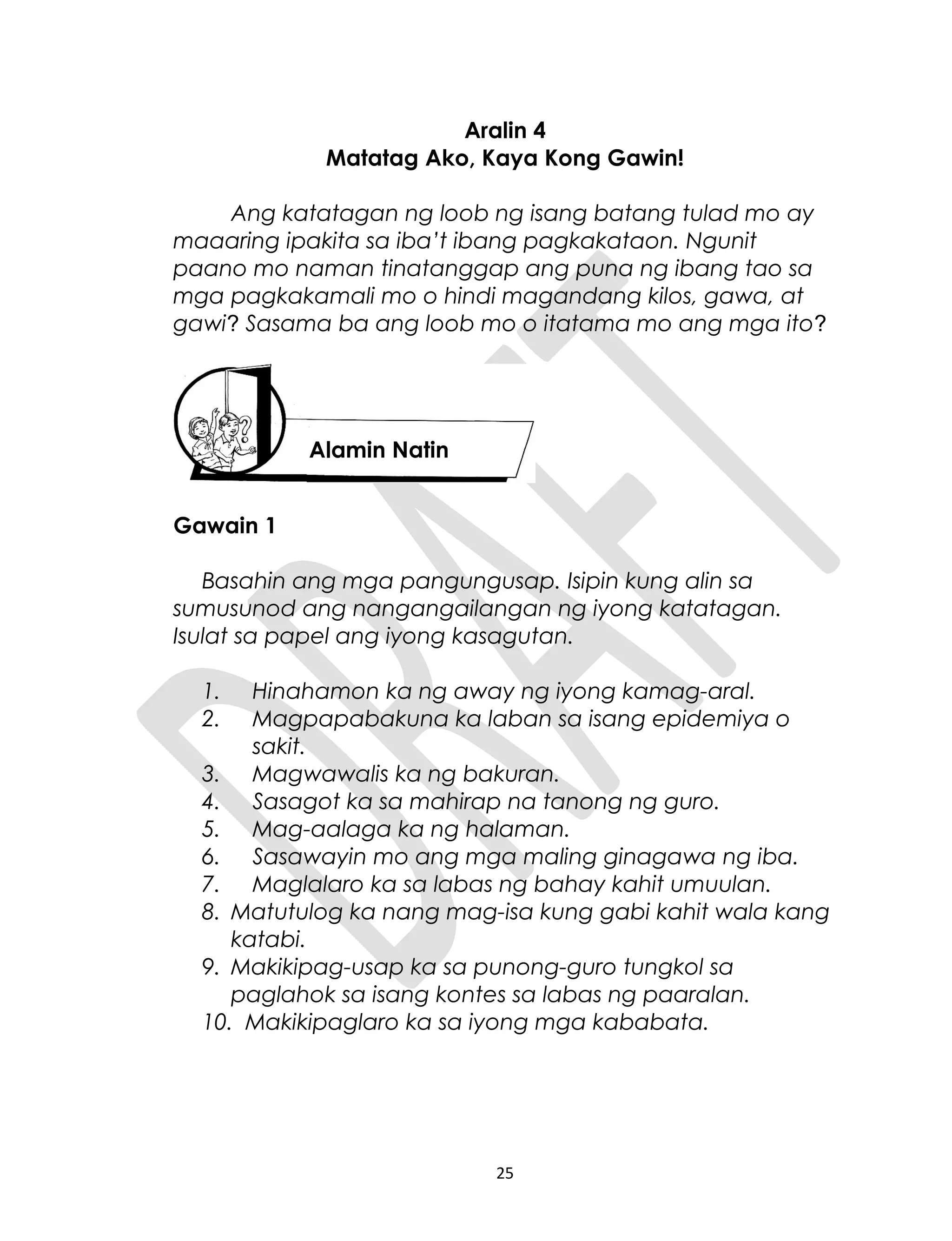 Aralin 4
Matatag Ako, Kaya Kong Gawin!
Ang katatagan ng loob ng isang batang tulad mo ay
maaaring ipakita sa iba’t ibang pagkakataon. Ngunit
paano mo naman tinatanggap ang puna ng ibang tao sa
mga pagkakamali mo o hindi magandang kilos, gawa, at
gawi? Sasama ba ang loob mo o itatama mo ang mga ito?
Gawain 1
Basahin ang mga pangungusap. Isipin kung alin sa
sumusunod ang nangangailangan ng iyong katatagan.
Isulat sa papel ang iyong kasagutan.
1. Hinahamon ka ng away ng iyong kamag-aral.
2. Magpapabakuna ka laban sa isang epidemiya o
sakit.
3. Magwawalis ka ng bakuran.
4. Sasagot ka sa mahirap na tanong ng guro.
5. Mag-aalaga ka ng halaman.
6. Sasawayin mo ang mga maling ginagawa ng iba.
7. Maglalaro ka sa labas ng bahay kahit umuulan.
8. Matutulog ka nang mag-isa kung gabi kahit wala kang
katabi.
9. Makikipag-usap ka sa punong-guro tungkol sa
paglahok sa isang kontes sa labas ng paaralan.
10. Makikipaglaro ka sa iyong mga kababata.
25
Alamin Natin
 