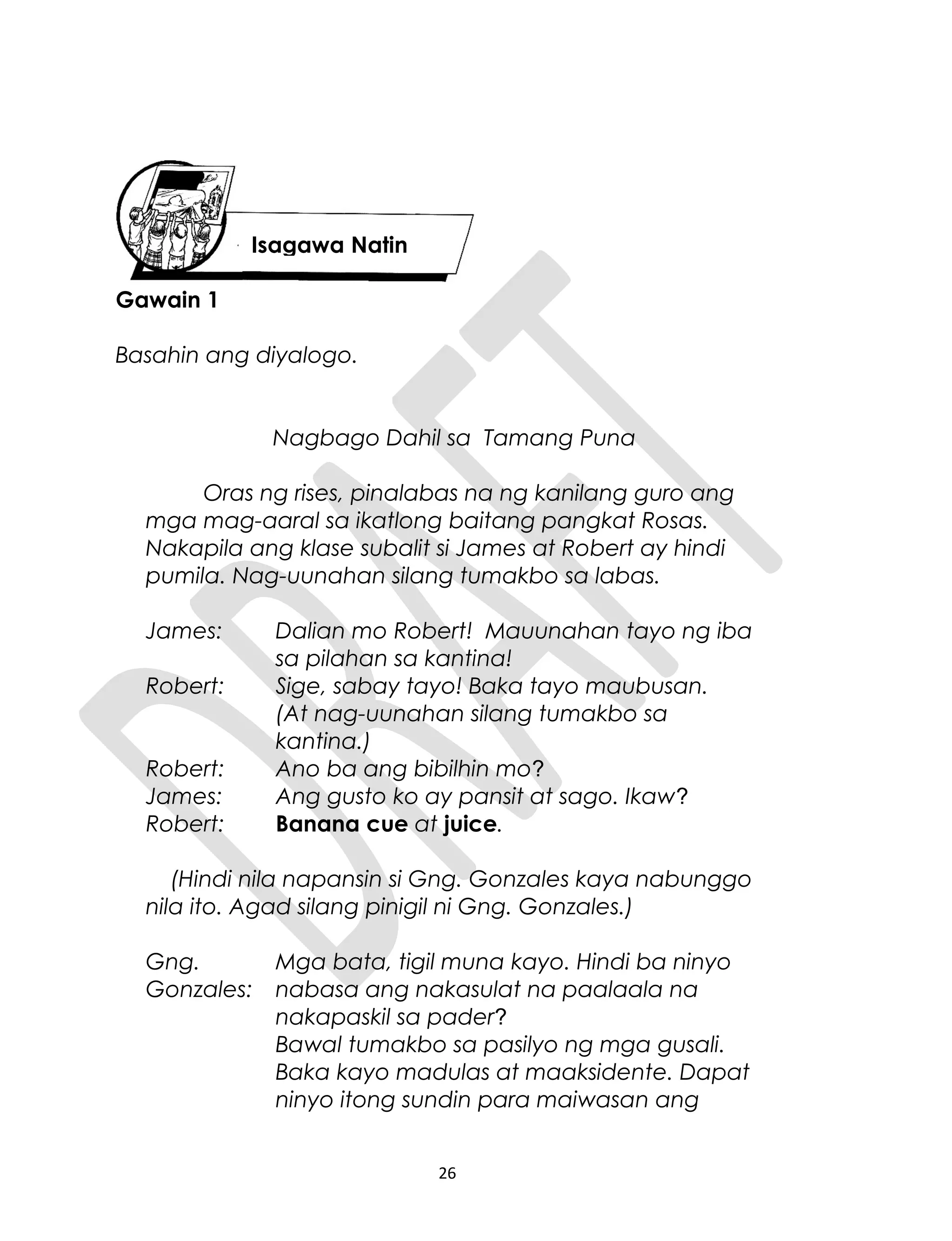 Gawain 1
Basahin ang diyalogo.
Nagbago Dahil sa Tamang Puna
Oras ng rises, pinalabas na ng kanilang guro ang
mga mag-aaral sa ikatlong baitang pangkat Rosas.
Nakapila ang klase subalit si James at Robert ay hindi
pumila. Nag-uunahan silang tumakbo sa labas.
James: Dalian mo Robert! Mauunahan tayo ng iba
sa pilahan sa kantina!
Robert: Sige, sabay tayo! Baka tayo maubusan.
(At nag-uunahan silang tumakbo sa
kantina.)
Robert: Ano ba ang bibilhin mo?
James: Ang gusto ko ay pansit at sago. Ikaw?
Robert: Banana cue at juice.
(Hindi nila napansin si Gng. Gonzales kaya nabunggo
nila ito. Agad silang pinigil ni Gng. Gonzales.)
Gng.
Gonzales:
Mga bata, tigil muna kayo. Hindi ba ninyo
nabasa ang nakasulat na paalaala na
nakapaskil sa pader?
Bawal tumakbo sa pasilyo ng mga gusali.
Baka kayo madulas at maaksidente. Dapat
ninyo itong sundin para maiwasan ang
26
Isagawa Natin
 