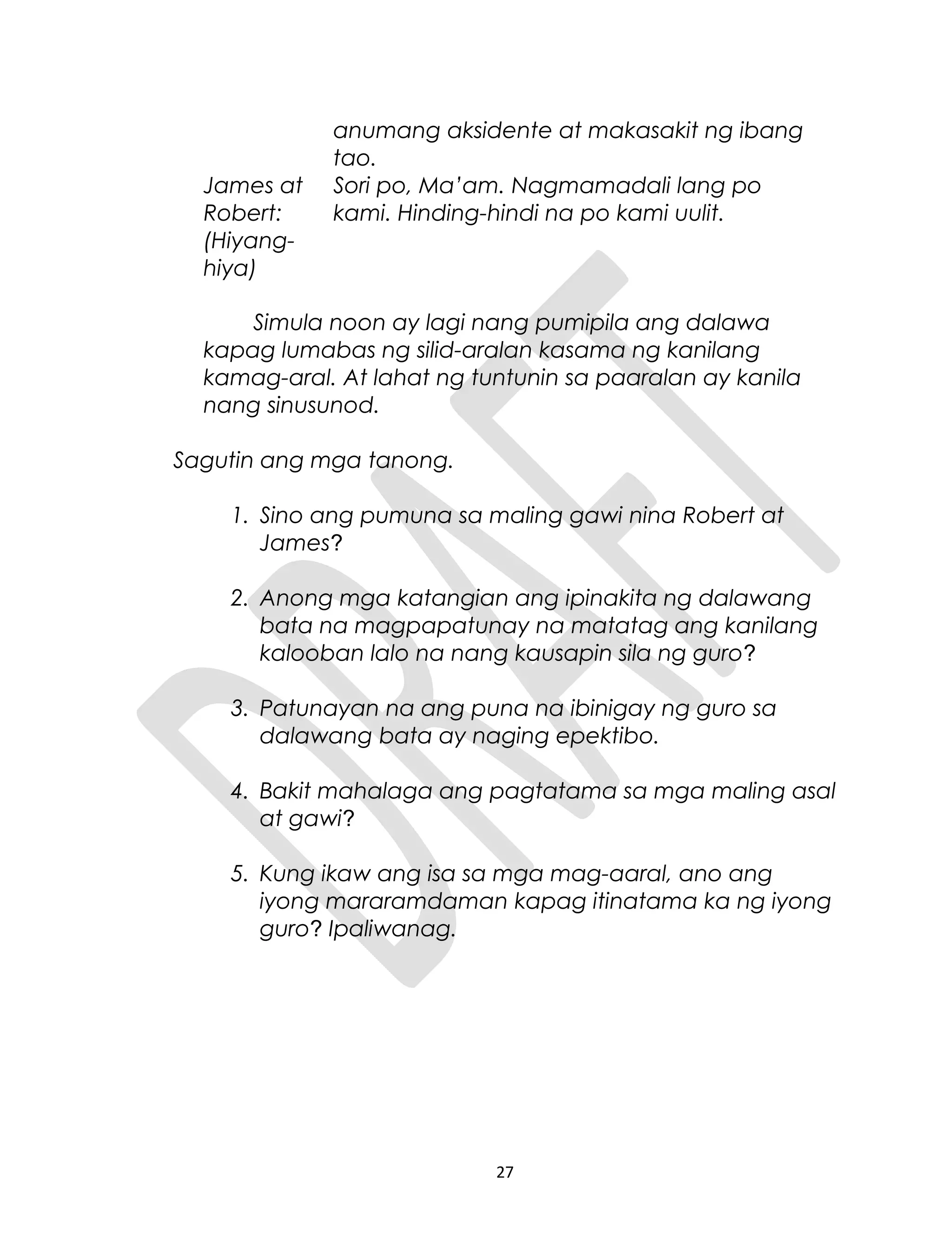 anumang aksidente at makasakit ng ibang
tao.
James at
Robert:
(Hiyang-
hiya)
Sori po, Ma’am. Nagmamadali lang po
kami. Hinding-hindi na po kami uulit.
Simula noon ay lagi nang pumipila ang dalawa
kapag lumabas ng silid-aralan kasama ng kanilang
kamag-aral. At lahat ng tuntunin sa paaralan ay kanila
nang sinusunod.
Sagutin ang mga tanong.
1. Sino ang pumuna sa maling gawi nina Robert at
James?
2. Anong mga katangian ang ipinakita ng dalawang
bata na magpapatunay na matatag ang kanilang
kalooban lalo na nang kausapin sila ng guro?
3. Patunayan na ang puna na ibinigay ng guro sa
dalawang bata ay naging epektibo.
4. Bakit mahalaga ang pagtatama sa mga maling asal
at gawi?
5. Kung ikaw ang isa sa mga mag-aaral, ano ang
iyong mararamdaman kapag itinatama ka ng iyong
guro? Ipaliwanag.
27
 