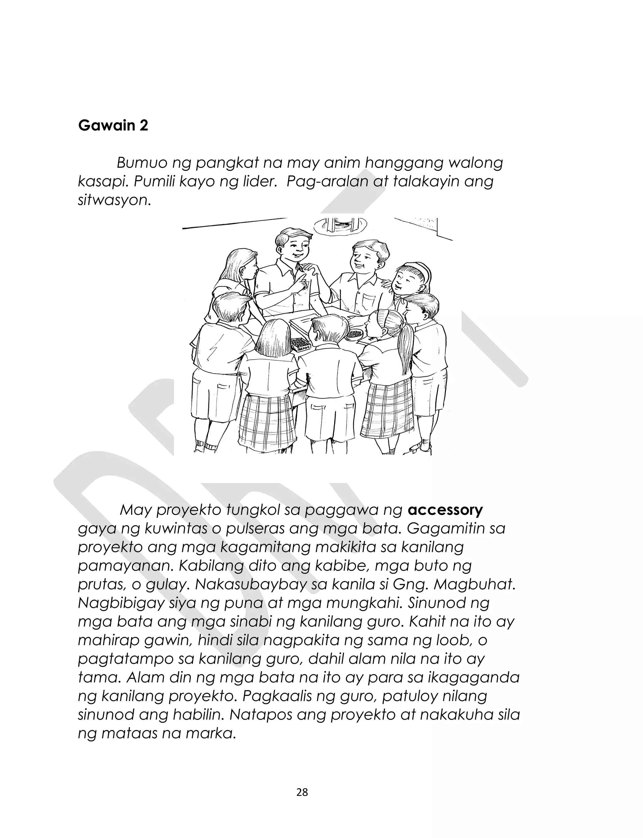 Gawain 2
Bumuo ng pangkat na may anim hanggang walong
kasapi. Pumili kayo ng lider. Pag-aralan at talakayin ang
sitwasyon.
May proyekto tungkol sa paggawa ng accessory
gaya ng kuwintas o pulseras ang mga bata. Gagamitin sa
proyekto ang mga kagamitang makikita sa kanilang
pamayanan. Kabilang dito ang kabibe, mga buto ng
prutas, o gulay. Nakasubaybay sa kanila si Gng. Magbuhat.
Nagbibigay siya ng puna at mga mungkahi. Sinunod ng
mga bata ang mga sinabi ng kanilang guro. Kahit na ito ay
mahirap gawin, hindi sila nagpakita ng sama ng loob, o
pagtatampo sa kanilang guro, dahil alam nila na ito ay
tama. Alam din ng mga bata na ito ay para sa ikagaganda
ng kanilang proyekto. Pagkaalis ng guro, patuloy nilang
sinunod ang habilin. Natapos ang proyekto at nakakuha sila
ng mataas na marka.
28
 