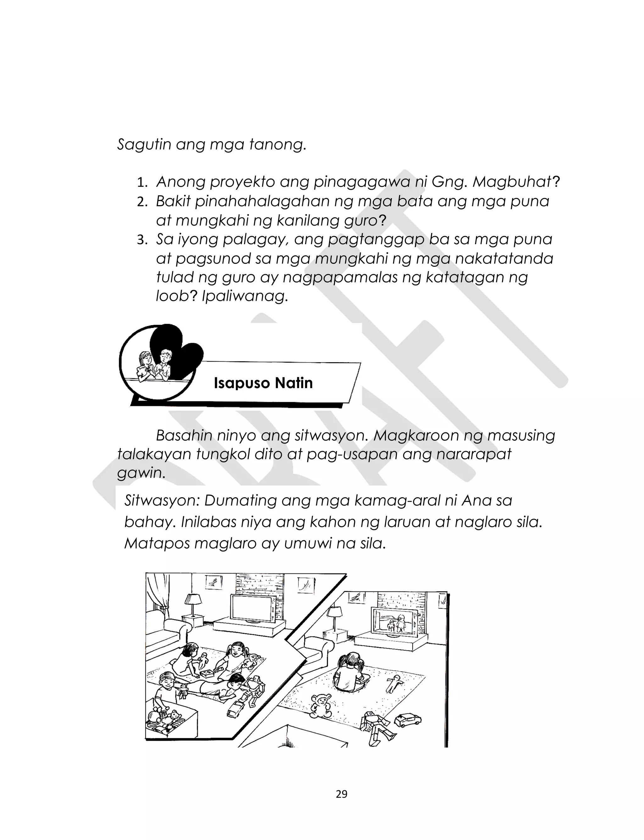 Sagutin ang mga tanong.
1. Anong proyekto ang pinagagawa ni Gng. Magbuhat?
2. Bakit pinahahalagahan ng mga bata ang mga puna
at mungkahi ng kanilang guro?
3. Sa iyong palagay, ang pagtanggap ba sa mga puna
at pagsunod sa mga mungkahi ng mga nakatatanda
tulad ng guro ay nagpapamalas ng katatagan ng
loob? Ipaliwanag.
Basahin ninyo ang sitwasyon. Magkaroon ng masusing
talakayan tungkol dito at pag-usapan ang nararapat
gawin.
29
Isapuso Natin
Sitwasyon: Dumating ang mga kamag-aral ni Ana sa
bahay. Inilabas niya ang kahon ng laruan at naglaro sila.
Matapos maglaro ay umuwi na sila.
 