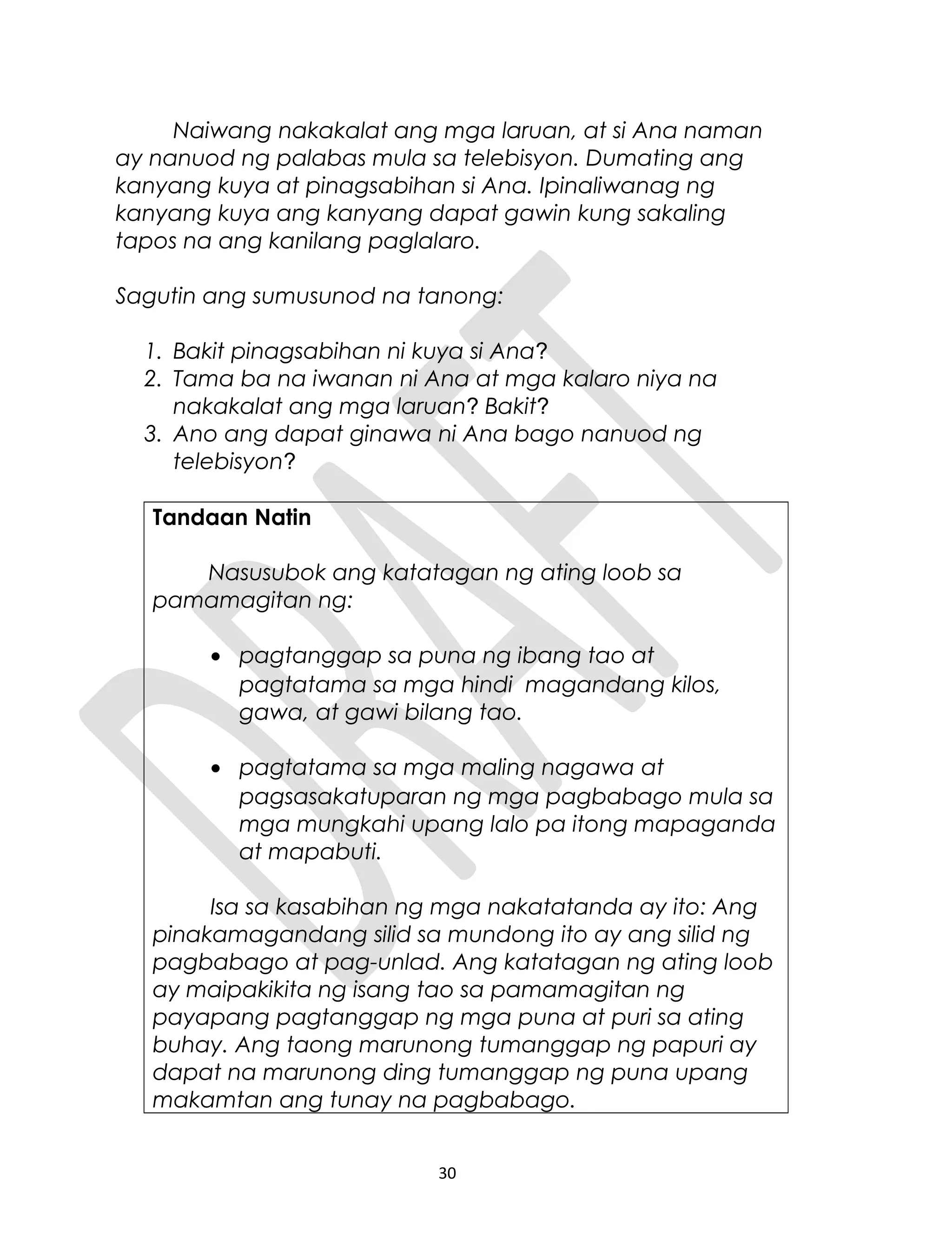 Naiwang nakakalat ang mga laruan, at si Ana naman
ay nanuod ng palabas mula sa telebisyon. Dumating ang
kanyang kuya at pinagsabihan si Ana. Ipinaliwanag ng
kanyang kuya ang kanyang dapat gawin kung sakaling
tapos na ang kanilang paglalaro.
Sagutin ang sumusunod na tanong:
1. Bakit pinagsabihan ni kuya si Ana?
2. Tama ba na iwanan ni Ana at mga kalaro niya na
nakakalat ang mga laruan? Bakit?
3. Ano ang dapat ginawa ni Ana bago nanuod ng
telebisyon?
Tandaan Natin
Nasusubok ang katatagan ng ating loob sa
pamamagitan ng:
• pagtanggap sa puna ng ibang tao at
pagtatama sa mga hindi magandang kilos,
gawa, at gawi bilang tao.
• pagtatama sa mga maling nagawa at
pagsasakatuparan ng mga pagbabago mula sa
mga mungkahi upang lalo pa itong mapaganda
at mapabuti.
Isa sa kasabihan ng mga nakatatanda ay ito: Ang
pinakamagandang silid sa mundong ito ay ang silid ng
pagbabago at pag-unlad. Ang katatagan ng ating loob
ay maipakikita ng isang tao sa pamamagitan ng
payapang pagtanggap ng mga puna at puri sa ating
buhay. Ang taong marunong tumanggap ng papuri ay
dapat na marunong ding tumanggap ng puna upang
makamtan ang tunay na pagbabago.
30
 