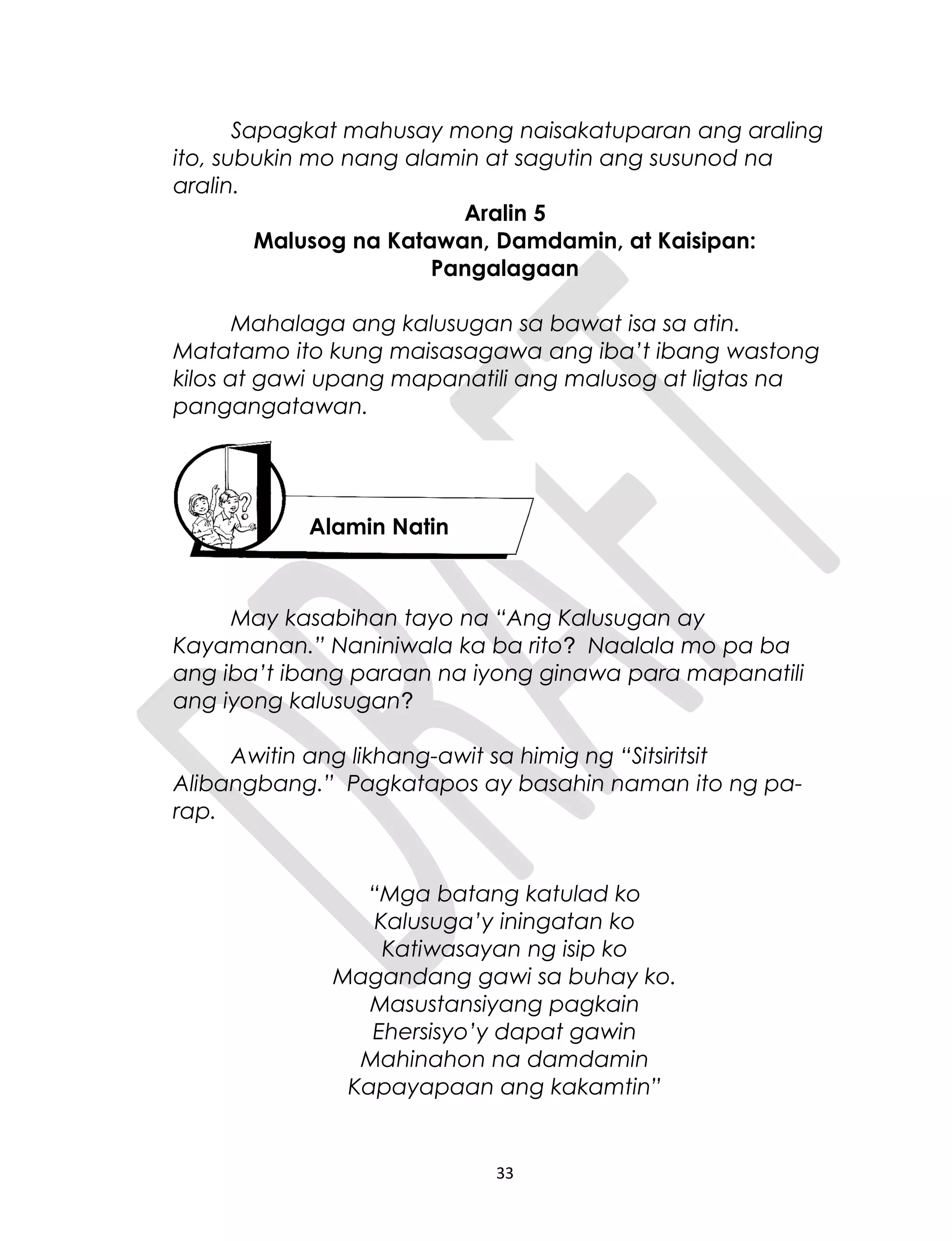 Sapagkat mahusay mong naisakatuparan ang araling
ito, subukin mo nang alamin at sagutin ang susunod na
aralin.
Aralin 5
Malusog na Katawan, Damdamin, at Kaisipan:
Pangalagaan
Mahalaga ang kalusugan sa bawat isa sa atin.
Matatamo ito kung maisasagawa ang iba’t ibang wastong
kilos at gawi upang mapanatili ang malusog at ligtas na
pangangatawan.
May kasabihan tayo na “Ang Kalusugan ay
Kayamanan.” Naniniwala ka ba rito? Naalala mo pa ba
ang iba’t ibang paraan na iyong ginawa para mapanatili
ang iyong kalusugan?
Awitin ang likhang-awit sa himig ng “Sitsiritsit
Alibangbang.” Pagkatapos ay basahin naman ito ng pa-
rap.
“Mga batang katulad ko
Kalusuga’y iningatan ko
Katiwasayan ng isip ko
Magandang gawi sa buhay ko.
Masustansiyang pagkain
Ehersisyo’y dapat gawin
Mahinahon na damdamin
Kapayapaan ang kakamtin”
33
Alamin Natin
 