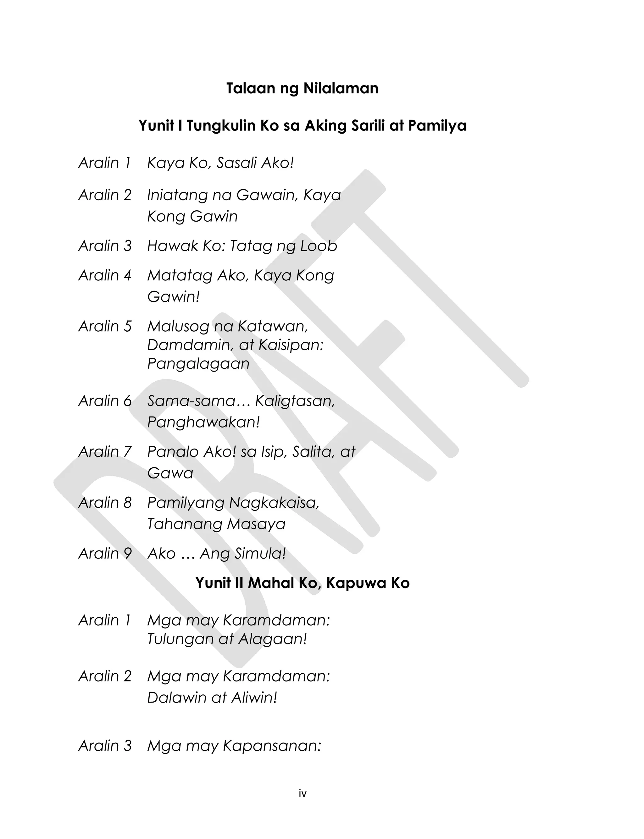 Talaan ng Nilalaman
Yunit I Tungkulin Ko sa Aking Sarili at Pamilya
Aralin 1 Kaya Ko, Sasali Ako!
Aralin 2 Iniatang na Gawain, Kaya
Kong Gawin
Aralin 3 Hawak Ko: Tatag ng Loob
Aralin 4 Matatag Ako, Kaya Kong
Gawin!
Aralin 5 Malusog na Katawan,
Damdamin, at Kaisipan:
Pangalagaan
Aralin 6 Sama-sama… Kaligtasan,
Panghawakan!
Aralin 7 Panalo Ako! sa Isip, Salita, at
Gawa
Aralin 8 Pamilyang Nagkakaisa,
Tahanang Masaya
Aralin 9 Ako … Ang Simula!
Yunit II Mahal Ko, Kapuwa Ko
Aralin 1 Mga may Karamdaman:
Tulungan at Alagaan!
Aralin 2 Mga may Karamdaman:
Dalawin at Aliwin!
Aralin 3 Mga may Kapansanan:
iv
 