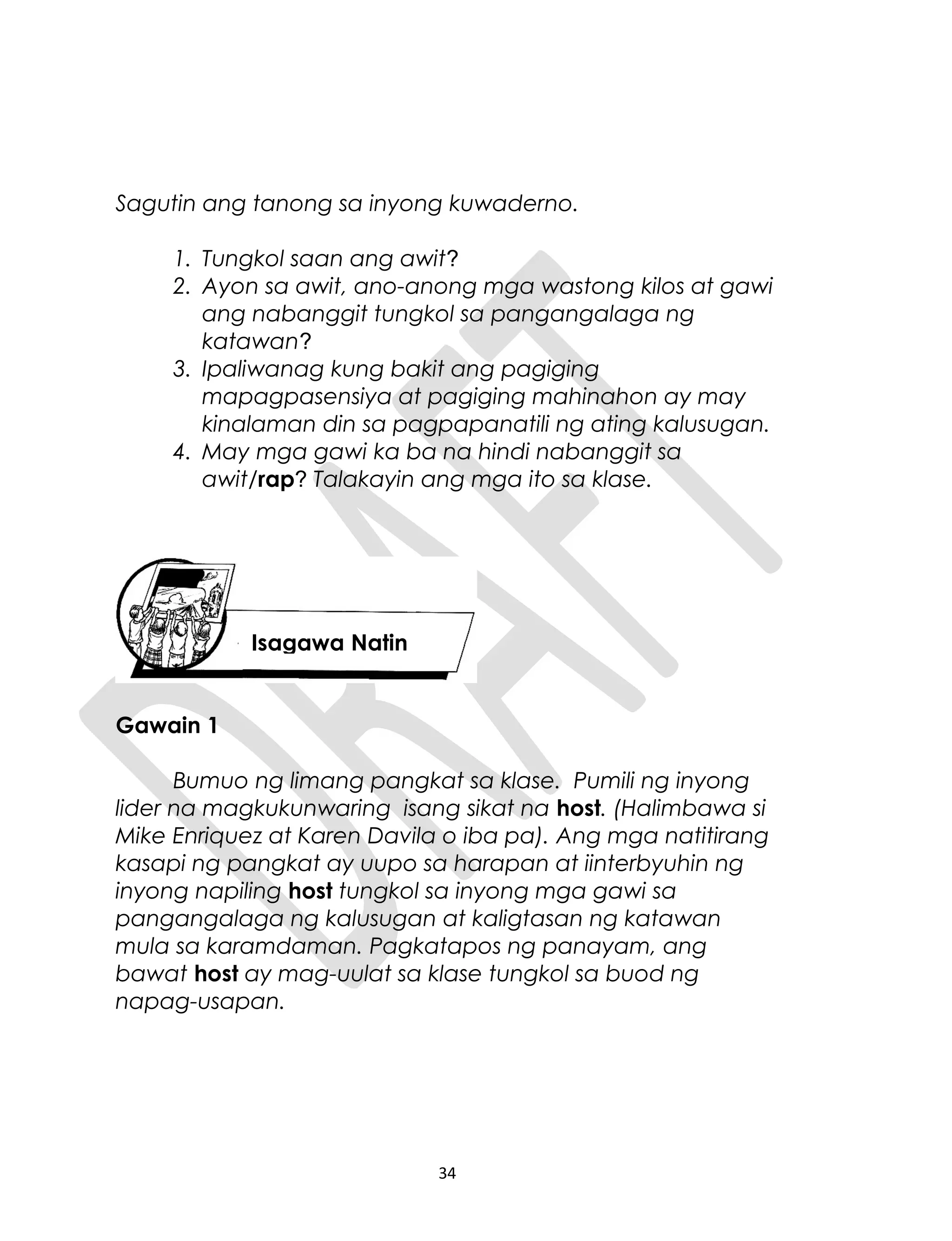 Sagutin ang tanong sa inyong kuwaderno.
1. Tungkol saan ang awit?
2. Ayon sa awit, ano-anong mga wastong kilos at gawi
ang nabanggit tungkol sa pangangalaga ng
katawan?
3. Ipaliwanag kung bakit ang pagiging
mapagpasensiya at pagiging mahinahon ay may
kinalaman din sa pagpapanatili ng ating kalusugan.
4. May mga gawi ka ba na hindi nabanggit sa
awit/rap? Talakayin ang mga ito sa klase.
Gawain 1
Bumuo ng limang pangkat sa klase. Pumili ng inyong
lider na magkukunwaring isang sikat na host. (Halimbawa si
Mike Enriquez at Karen Davila o iba pa). Ang mga natitirang
kasapi ng pangkat ay uupo sa harapan at iinterbyuhin ng
inyong napiling host tungkol sa inyong mga gawi sa
pangangalaga ng kalusugan at kaligtasan ng katawan
mula sa karamdaman. Pagkatapos ng panayam, ang
bawat host ay mag-uulat sa klase tungkol sa buod ng
napag-usapan.
34
Isagawa Natin
 
