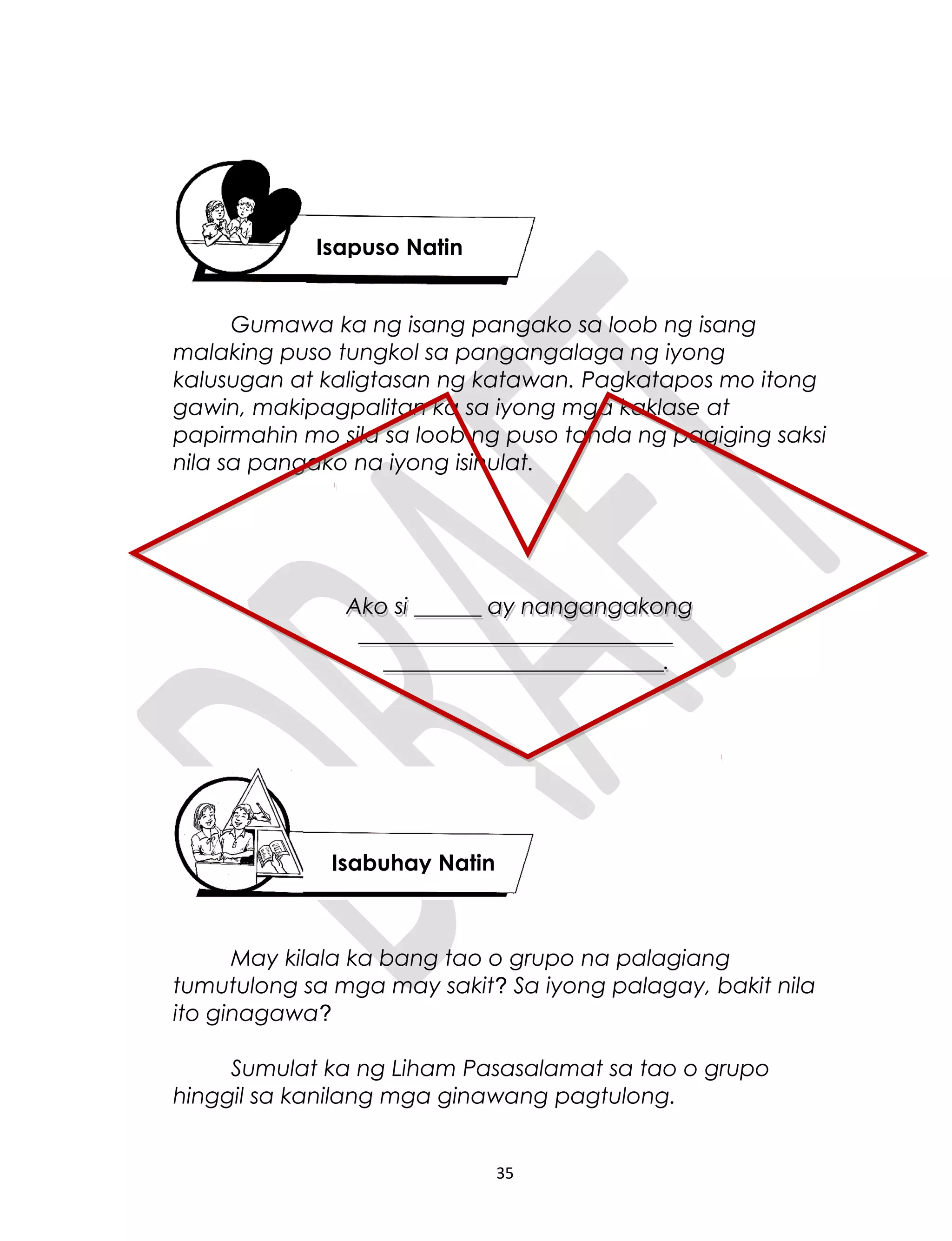 Gumawa ka ng isang pangako sa loob ng isang
malaking puso tungkol sa pangangalaga ng iyong
kalusugan at kaligtasan ng katawan. Pagkatapos mo itong
gawin, makipagpalitan ka sa iyong mga kaklase at
papirmahin mo sila sa loob ng puso tanda ng pagiging saksi
nila sa pangako na iyong isinulat.
May kilala ka bang tao o grupo na palagiang
tumutulong sa mga may sakit? Sa iyong palagay, bakit nila
ito ginagawa?
Sumulat ka ng Liham Pasasalamat sa tao o grupo
hinggil sa kanilang mga ginawang pagtulong.
35
Isapuso Natin
Isabuhay Natin
Ako si ______ ay nangangakong
____________________________
_________________________.
Ako si ______ ay nangangakong
____________________________
_________________________.
 