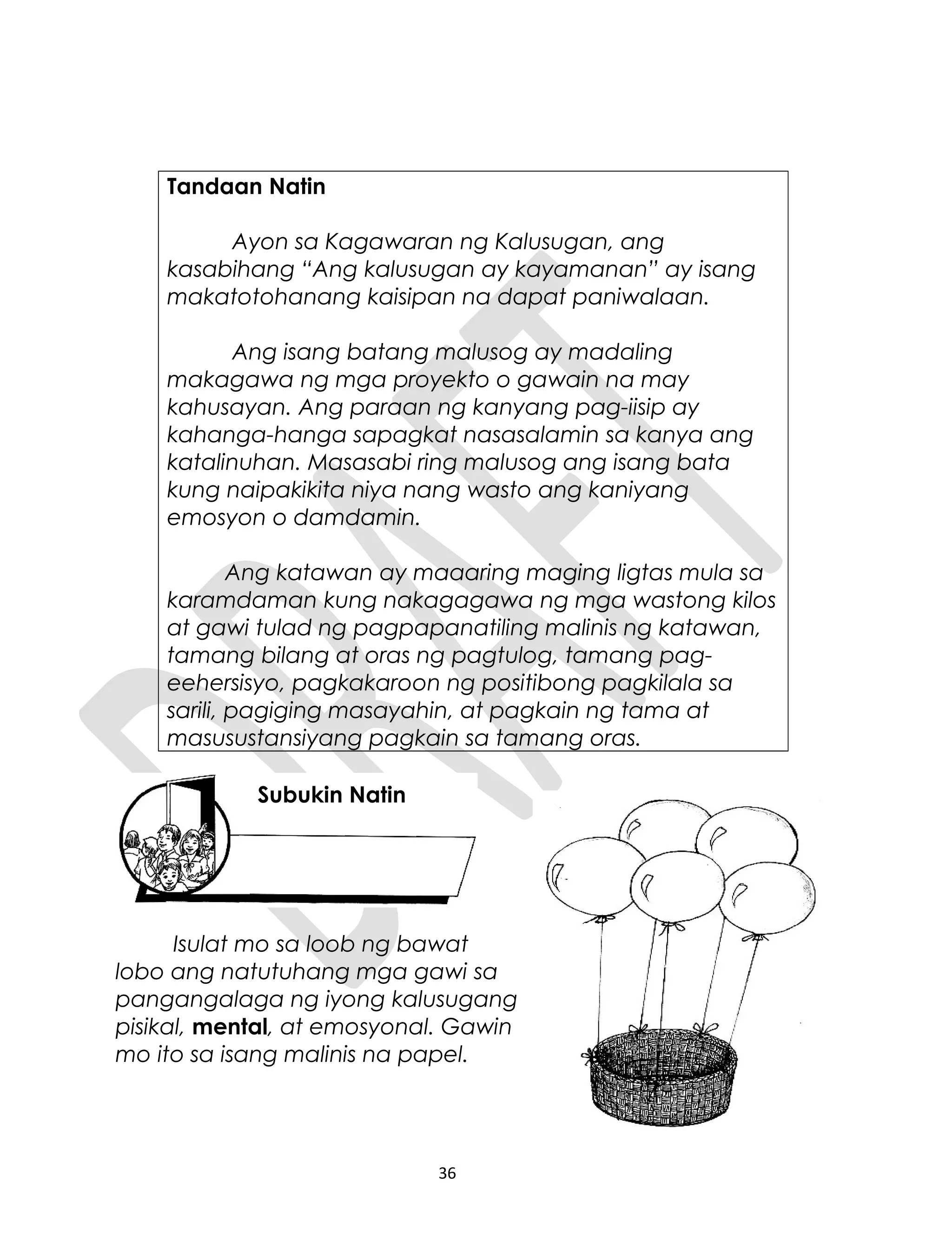 Tandaan Natin
Ayon sa Kagawaran ng Kalusugan, ang
kasabihang “Ang kalusugan ay kayamanan” ay isang
makatotohanang kaisipan na dapat paniwalaan.
Ang isang batang malusog ay madaling
makagawa ng mga proyekto o gawain na may
kahusayan. Ang paraan ng kanyang pag-iisip ay
kahanga-hanga sapagkat nasasalamin sa kanya ang
katalinuhan. Masasabi ring malusog ang isang bata
kung naipakikita niya nang wasto ang kaniyang
emosyon o damdamin.
Ang katawan ay maaaring maging ligtas mula sa
karamdaman kung nakagagawa ng mga wastong kilos
at gawi tulad ng pagpapanatiling malinis ng katawan,
tamang bilang at oras ng pagtulog, tamang pag-
eehersisyo, pagkakaroon ng positibong pagkilala sa
sarili, pagiging masayahin, at pagkain ng tama at
masusustansiyang pagkain sa tamang oras.
Isulat mo sa loob ng bawat
lobo ang natutuhang mga gawi sa
pangangalaga ng iyong kalusugang
pisikal, mental, at emosyonal. Gawin
mo ito sa isang malinis na papel.
36
Subukin Natin
 