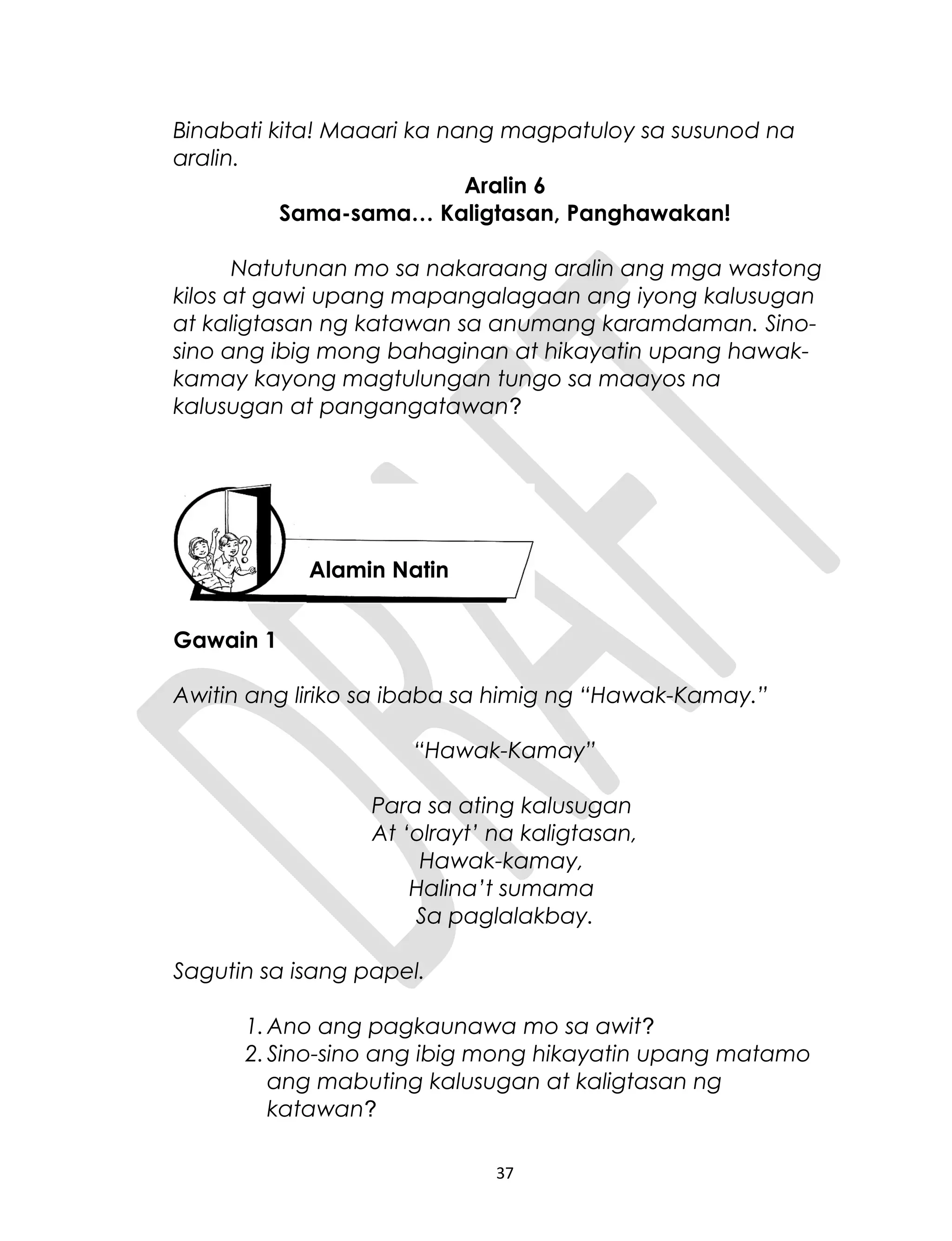 Binabati kita! Maaari ka nang magpatuloy sa susunod na
aralin.
Aralin 6
Sama-sama… Kaligtasan, Panghawakan!
Natutunan mo sa nakaraang aralin ang mga wastong
kilos at gawi upang mapangalagaan ang iyong kalusugan
at kaligtasan ng katawan sa anumang karamdaman. Sino-
sino ang ibig mong bahaginan at hikayatin upang hawak-
kamay kayong magtulungan tungo sa maayos na
kalusugan at pangangatawan?
Gawain 1
Awitin ang liriko sa ibaba sa himig ng “Hawak-Kamay.”
“Hawak-Kamay”
Para sa ating kalusugan
At ‘olrayt’ na kaligtasan,
Hawak-kamay,
Halina’t sumama
Sa paglalakbay.
Sagutin sa isang papel.
1.Ano ang pagkaunawa mo sa awit?
2.Sino-sino ang ibig mong hikayatin upang matamo
ang mabuting kalusugan at kaligtasan ng
katawan?
37
Alamin Natin
 