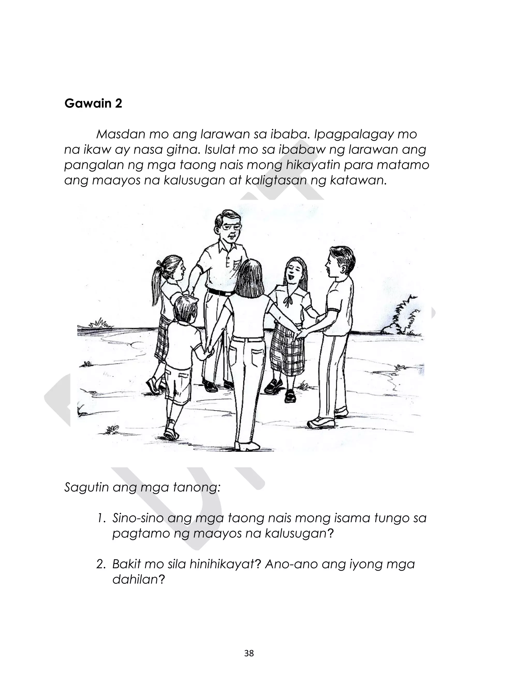 Gawain 2
Masdan mo ang larawan sa ibaba. Ipagpalagay mo
na ikaw ay nasa gitna. Isulat mo sa ibabaw ng larawan ang
pangalan ng mga taong nais mong hikayatin para matamo
ang maayos na kalusugan at kaligtasan ng katawan.
Sagutin ang mga tanong:
1. Sino-sino ang mga taong nais mong isama tungo sa
pagtamo ng maayos na kalusugan?
2. Bakit mo sila hinihikayat? Ano-ano ang iyong mga
dahilan?
38
 