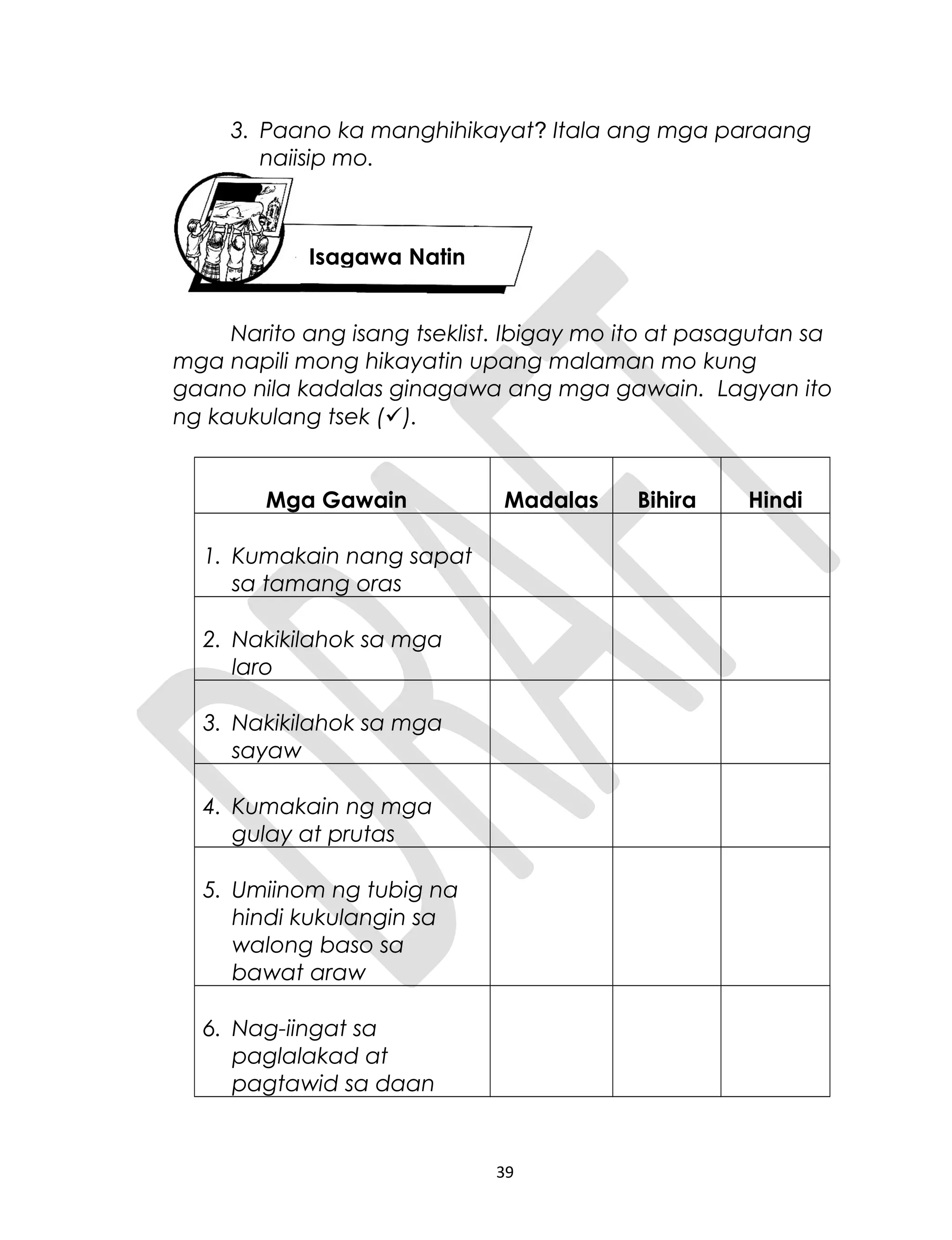 3. Paano ka manghihikayat? Itala ang mga paraang
naiisip mo.
Narito ang isang tseklist. Ibigay mo ito at pasagutan sa
mga napili mong hikayatin upang malaman mo kung
gaano nila kadalas ginagawa ang mga gawain. Lagyan ito
ng kaukulang tsek ().
Mga Gawain Madalas Bihira Hindi
1. Kumakain nang sapat
sa tamang oras
2. Nakikilahok sa mga
laro
3. Nakikilahok sa mga
sayaw
4. Kumakain ng mga
gulay at prutas
5. Umiinom ng tubig na
hindi kukulangin sa
walong baso sa
bawat araw
6. Nag-iingat sa
paglalakad at
pagtawid sa daan
39
Isagawa Natin
 
