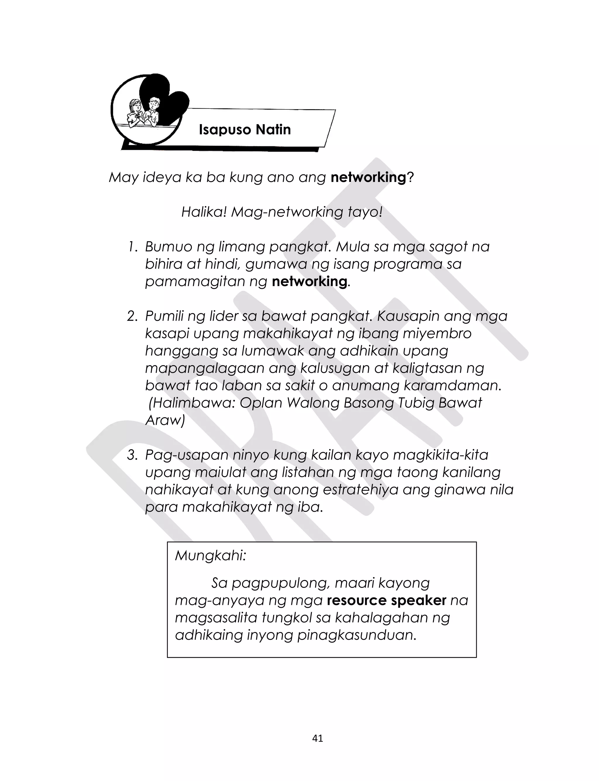 May ideya ka ba kung ano ang networking?
Halika! Mag-networking tayo!
1. Bumuo ng limang pangkat. Mula sa mga sagot na
bihira at hindi, gumawa ng isang programa sa
pamamagitan ng networking.
2. Pumili ng lider sa bawat pangkat. Kausapin ang mga
kasapi upang makahikayat ng ibang miyembro
hanggang sa lumawak ang adhikain upang
mapangalagaan ang kalusugan at kaligtasan ng
bawat tao laban sa sakit o anumang karamdaman.
(Halimbawa: Oplan Walong Basong Tubig Bawat
Araw)
3. Pag-usapan ninyo kung kailan kayo magkikita-kita
upang maiulat ang listahan ng mga taong kanilang
nahikayat at kung anong estratehiya ang ginawa nila
para makahikayat ng iba.
41
Isapuso Natin
Mungkahi:
Sa pagpupulong, maari kayong
mag-anyaya ng mga resource speaker na
magsasalita tungkol sa kahalagahan ng
adhikaing inyong pinagkasunduan.
 