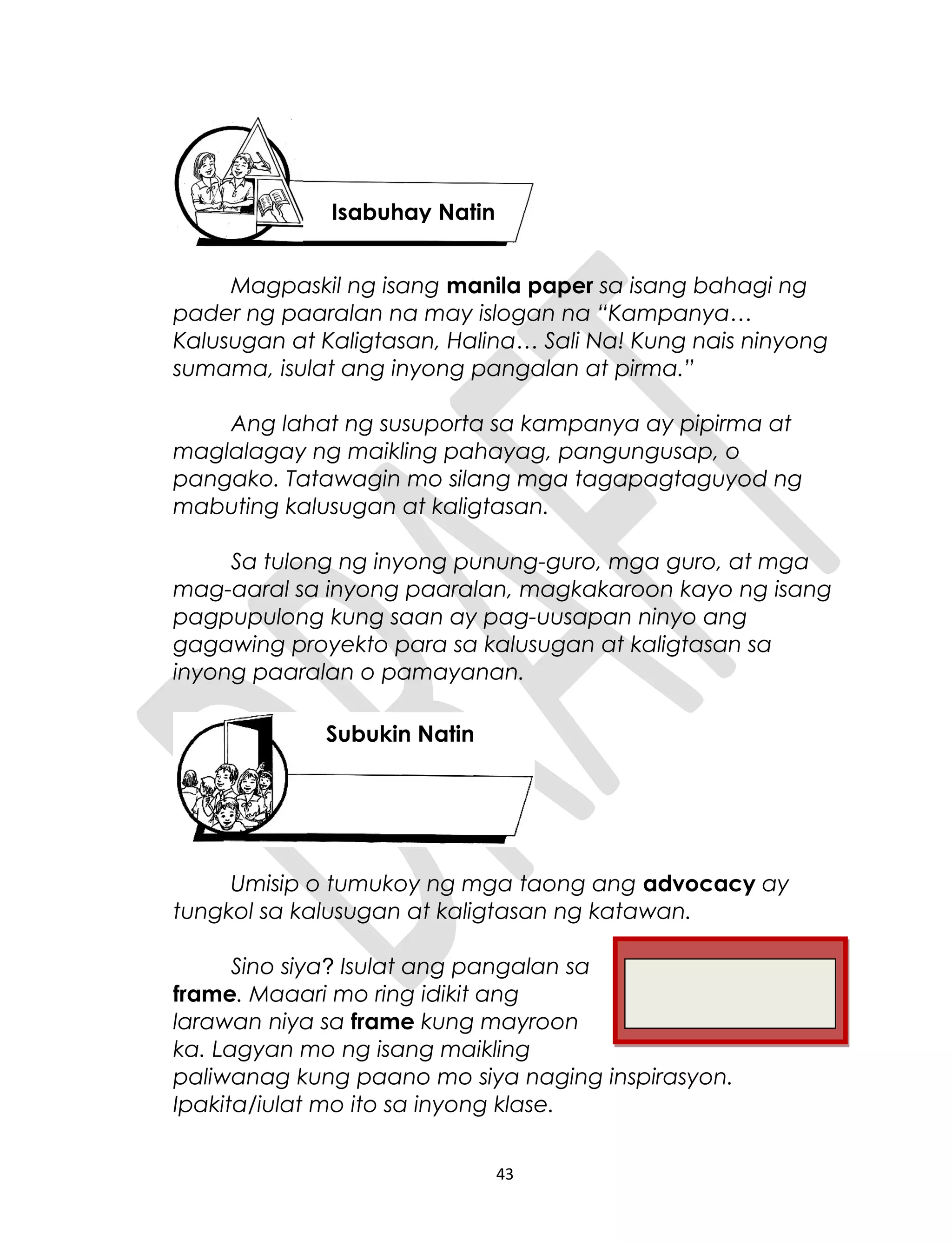 Magpaskil ng isang manila paper sa isang bahagi ng
pader ng paaralan na may islogan na “Kampanya…
Kalusugan at Kaligtasan, Halina… Sali Na! Kung nais ninyong
sumama, isulat ang inyong pangalan at pirma.”
Ang lahat ng susuporta sa kampanya ay pipirma at
maglalagay ng maikling pahayag, pangungusap, o
pangako. Tatawagin mo silang mga tagapagtaguyod ng
mabuting kalusugan at kaligtasan.
Sa tulong ng inyong punung-guro, mga guro, at mga
mag-aaral sa inyong paaralan, magkakaroon kayo ng isang
pagpupulong kung saan ay pag-uusapan ninyo ang
gagawing proyekto para sa kalusugan at kaligtasan sa
inyong paaralan o pamayanan.
Umisip o tumukoy ng mga taong ang advocacy ay
tungkol sa kalusugan at kaligtasan ng katawan.
Sino siya? Isulat ang pangalan sa
frame. Maaari mo ring idikit ang
larawan niya sa frame kung mayroon
ka. Lagyan mo ng isang maikling
paliwanag kung paano mo siya naging inspirasyon.
Ipakita/iulat mo ito sa inyong klase.
43
Isabuhay Natin
Subukin Natin
 