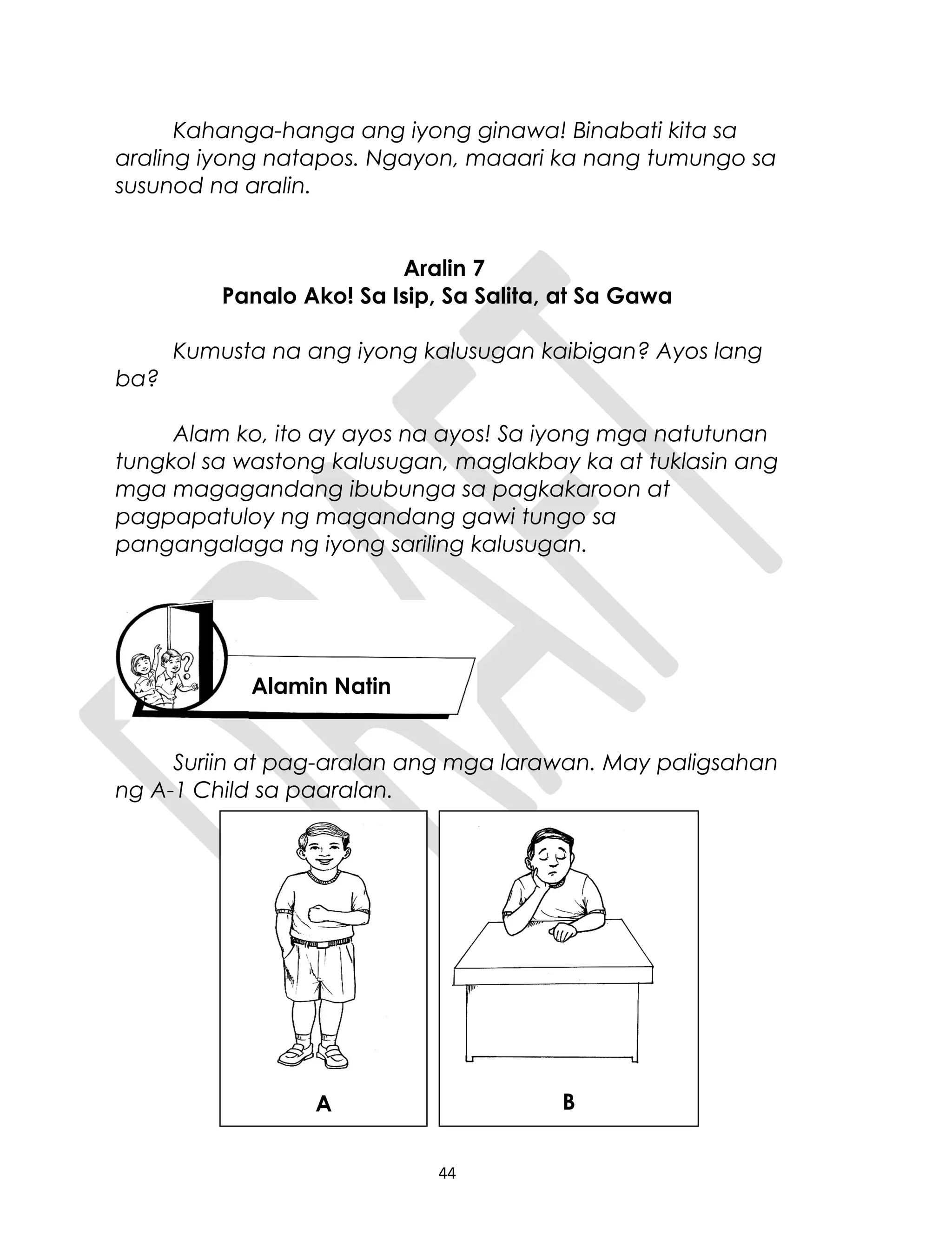 Kahanga-hanga ang iyong ginawa! Binabati kita sa
araling iyong natapos. Ngayon, maaari ka nang tumungo sa
susunod na aralin.
Aralin 7
Panalo Ako! Sa Isip, Sa Salita, at Sa Gawa
Kumusta na ang iyong kalusugan kaibigan? Ayos lang
ba?
Alam ko, ito ay ayos na ayos! Sa iyong mga natutunan
tungkol sa wastong kalusugan, maglakbay ka at tuklasin ang
mga magagandang ibubunga sa pagkakaroon at
pagpapatuloy ng magandang gawi tungo sa
pangangalaga ng iyong sariling kalusugan.
Suriin at pag-aralan ang mga larawan. May paligsahan
ng A-1 Child sa paaralan.
44
Alamin Natin
A B
 