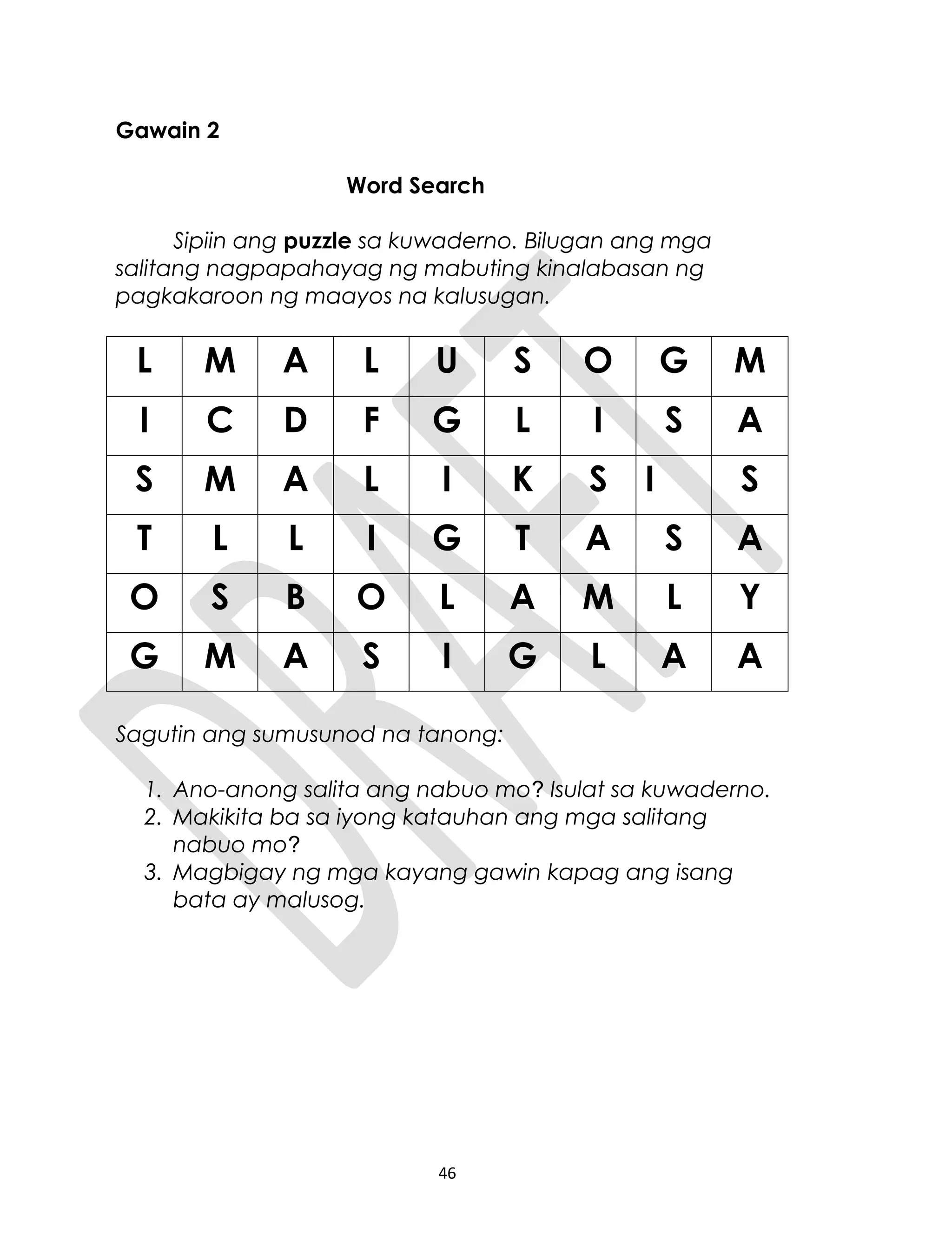 Gawain 2
Word Search
Sipiin ang puzzle sa kuwaderno. Bilugan ang mga
salitang nagpapahayag ng mabuting kinalabasan ng
pagkakaroon ng maayos na kalusugan.
L M A L U S O G M
I C D F G L I S A
S M A L I K S I S
T L L I G T A S A
O S B O L A M L Y
G M A S I G L A A
Sagutin ang sumusunod na tanong:
1. Ano-anong salita ang nabuo mo? Isulat sa kuwaderno.
2. Makikita ba sa iyong katauhan ang mga salitang
nabuo mo?
3. Magbigay ng mga kayang gawin kapag ang isang
bata ay malusog.
46
 