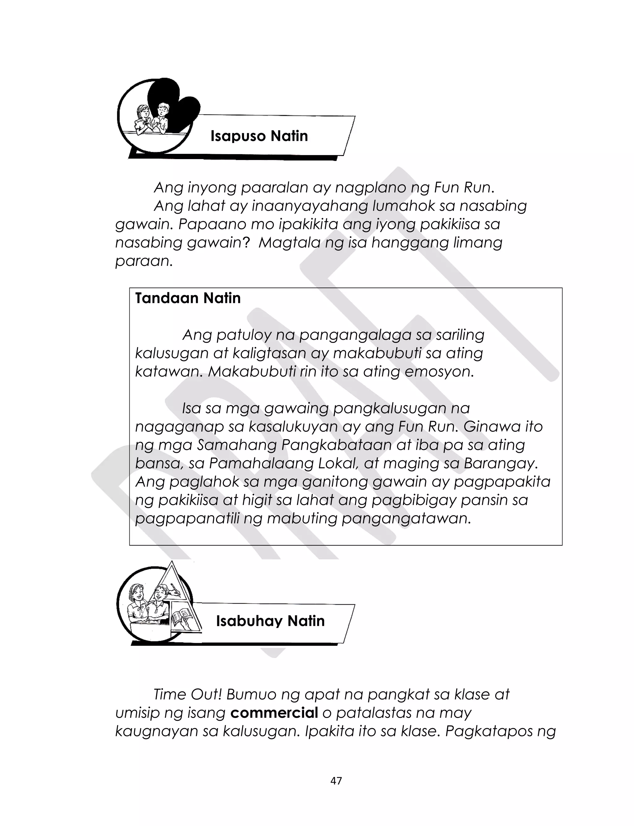 Ang inyong paaralan ay nagplano ng Fun Run.
Ang lahat ay inaanyayahang lumahok sa nasabing
gawain. Papaano mo ipakikita ang iyong pakikiisa sa
nasabing gawain? Magtala ng isa hanggang limang
paraan.
Tandaan Natin
Ang patuloy na pangangalaga sa sariling
kalusugan at kaligtasan ay makabubuti sa ating
katawan. Makabubuti rin ito sa ating emosyon.
Isa sa mga gawaing pangkalusugan na
nagaganap sa kasalukuyan ay ang Fun Run. Ginawa ito
ng mga Samahang Pangkabataan at iba pa sa ating
bansa, sa Pamahalaang Lokal, at maging sa Barangay.
Ang paglahok sa mga ganitong gawain ay pagpapakita
ng pakikiisa at higit sa lahat ang pagbibigay pansin sa
pagpapanatili ng mabuting pangangatawan.
Time Out! Bumuo ng apat na pangkat sa klase at
umisip ng isang commercial o patalastas na may
kaugnayan sa kalusugan. Ipakita ito sa klase. Pagkatapos ng
47
Isapuso Natin
Isabuhay Natin
 