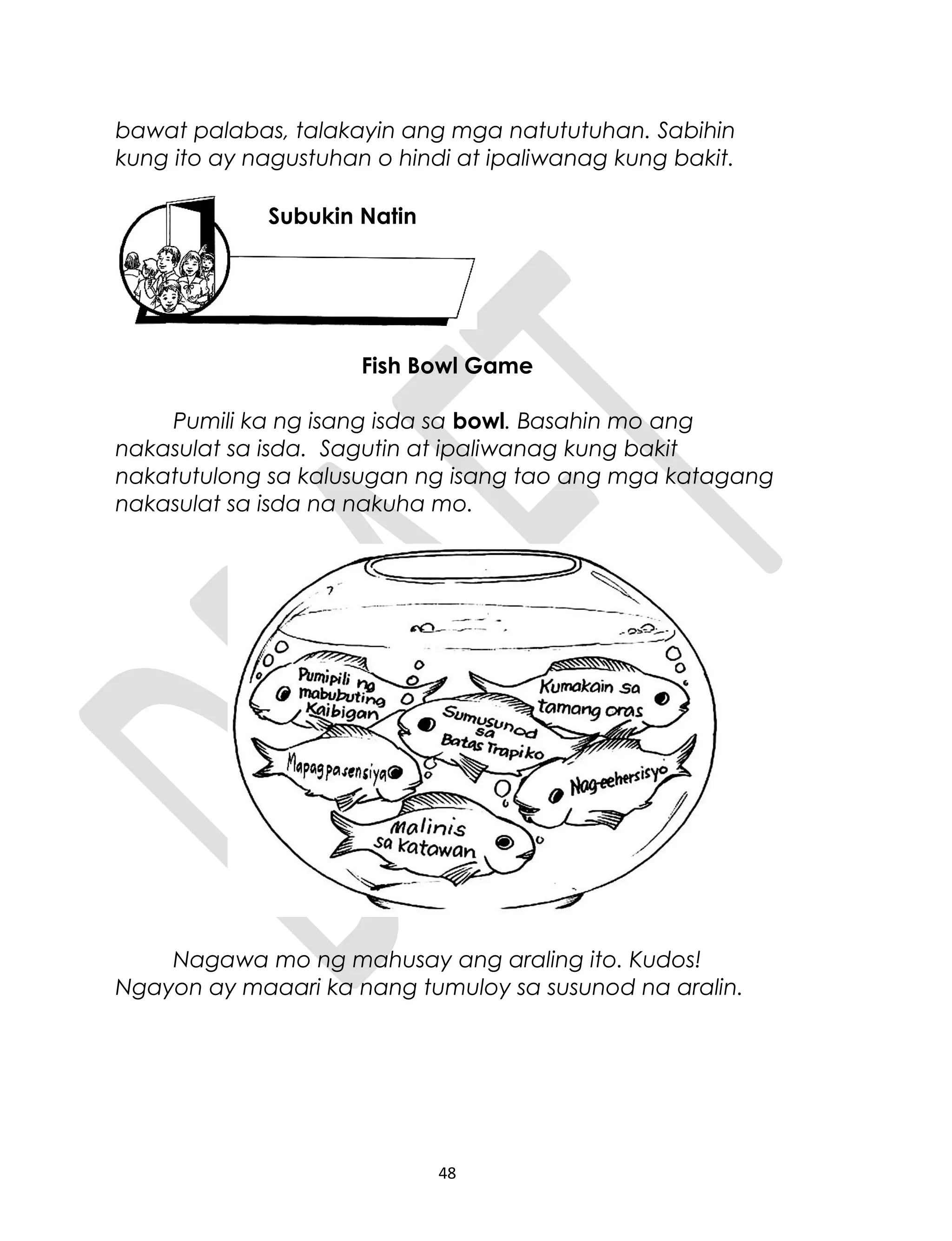 bawat palabas, talakayin ang mga natututuhan. Sabihin
kung ito ay nagustuhan o hindi at ipaliwanag kung bakit.
Fish Bowl Game
Pumili ka ng isang isda sa bowl. Basahin mo ang
nakasulat sa isda. Sagutin at ipaliwanag kung bakit
nakatutulong sa kalusugan ng isang tao ang mga katagang
nakasulat sa isda na nakuha mo.
Nagawa mo ng mahusay ang araling ito. Kudos!
Ngayon ay maaari ka nang tumuloy sa susunod na aralin.
48
Subukin Natin
 