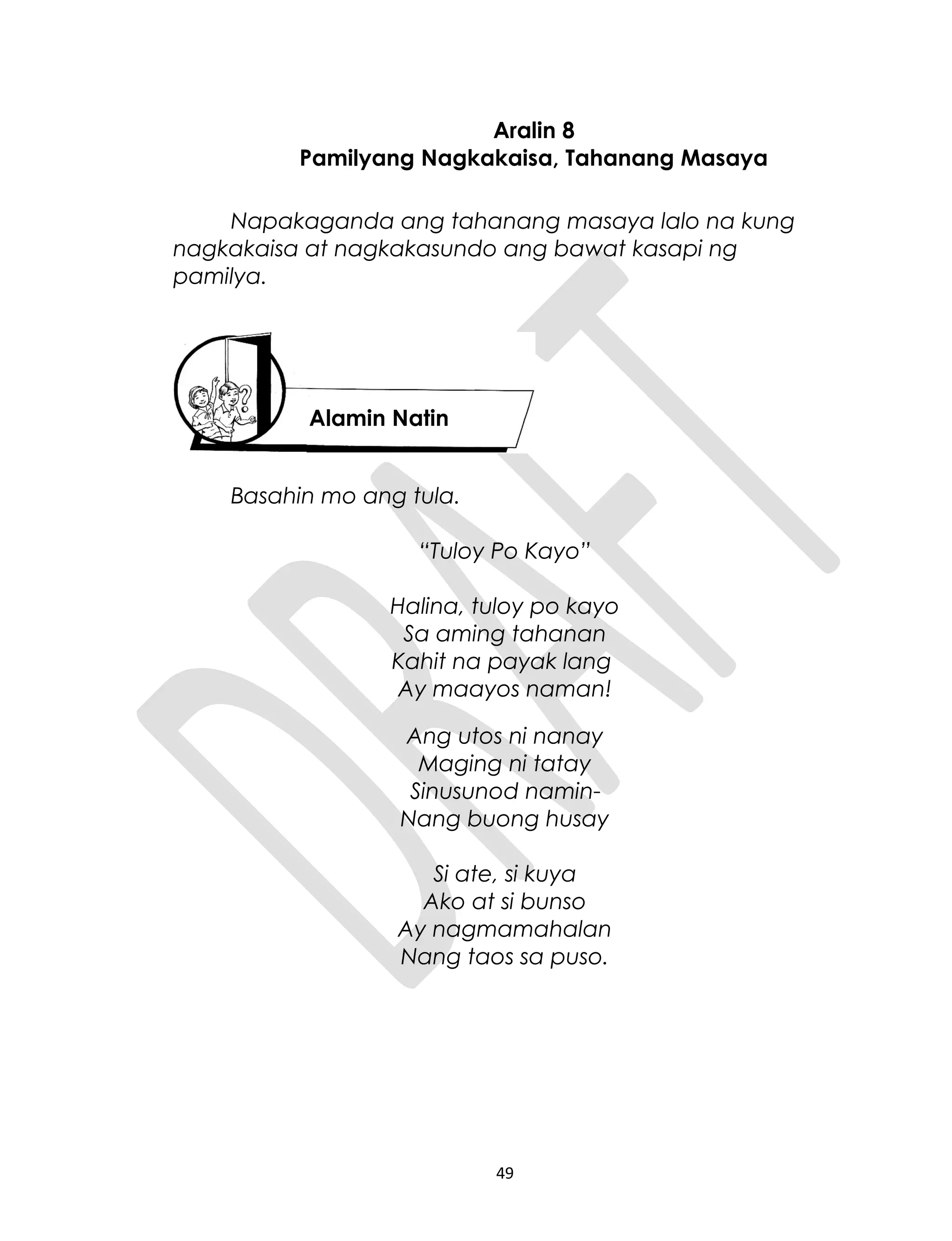 Aralin 8
Pamilyang Nagkakaisa, Tahanang Masaya
Napakaganda ang tahanang masaya lalo na kung
nagkakaisa at nagkakasundo ang bawat kasapi ng
pamilya.
Basahin mo ang tula.
“Tuloy Po Kayo”
Halina, tuloy po kayo
Sa aming tahanan
Kahit na payak lang
Ay maayos naman!
Ang utos ni nanay
Maging ni tatay
Sinusunod namin
Nang buong husay
Si ate, si kuya
Ako at si bunso
Ay nagmamahalan
Nang taos sa puso.
49
Alamin Natin
 