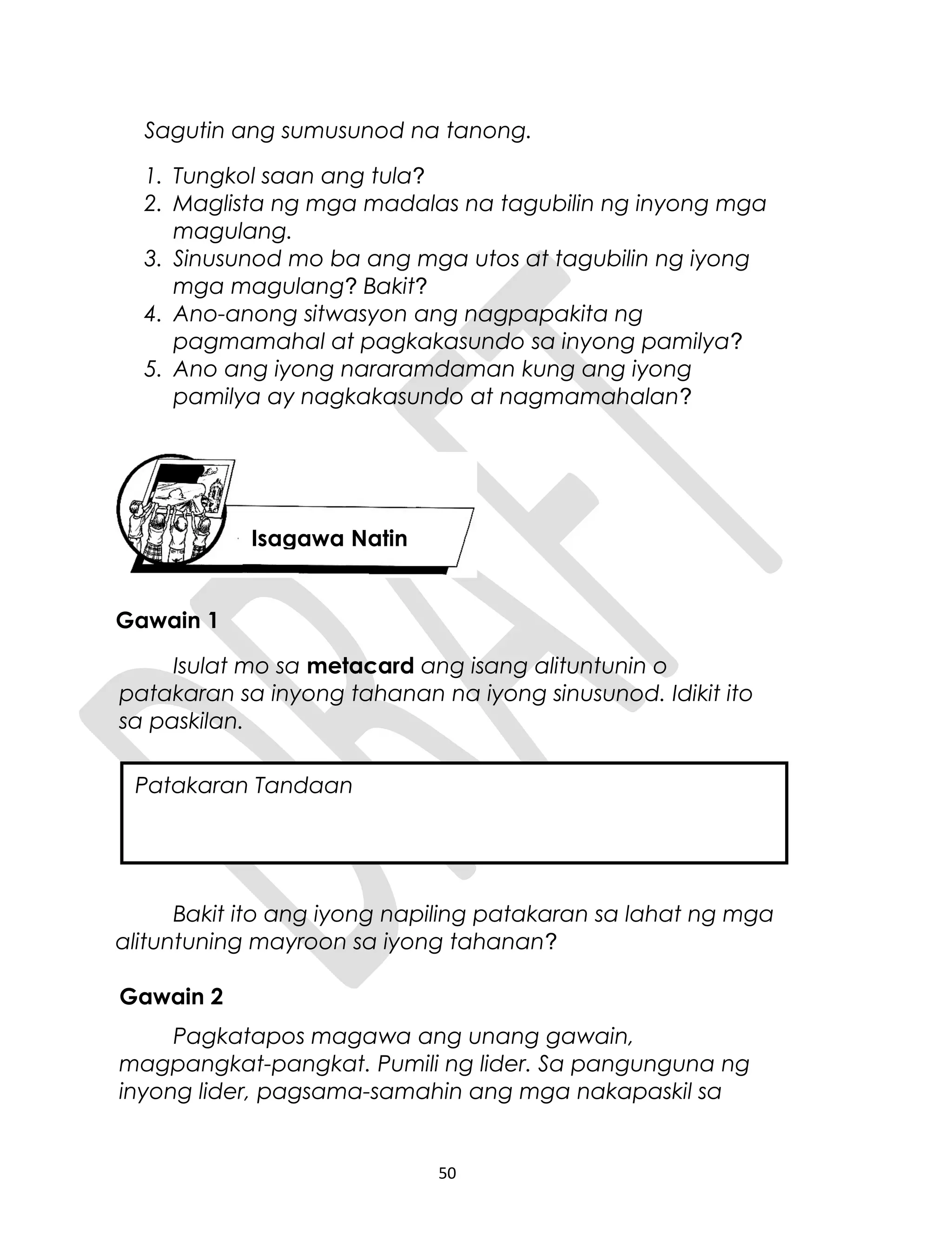 Sagutin ang sumusunod na tanong.
1. Tungkol saan ang tula?
2. Maglista ng mga madalas na tagubilin ng inyong mga
magulang.
3. Sinusunod mo ba ang mga utos at tagubilin ng iyong
mga magulang? Bakit?
4. Ano-anong sitwasyon ang nagpapakita ng
pagmamahal at pagkakasundo sa inyong pamilya?
5. Ano ang iyong nararamdaman kung ang iyong
pamilya ay nagkakasundo at nagmamahalan?
Gawain 1
Isulat mo sa metacard ang isang alituntunin o
patakaran sa inyong tahanan na iyong sinusunod. Idikit ito
sa paskilan.
Bakit ito ang iyong napiling patakaran sa lahat ng mga
alituntuning mayroon sa iyong tahanan?
Gawain 2
Pagkatapos magawa ang unang gawain,
magpangkat-pangkat. Pumili ng lider. Sa pangunguna ng
inyong lider, pagsama-samahin ang mga nakapaskil sa
50
Isagawa Natin
Patakaran Tandaan
 