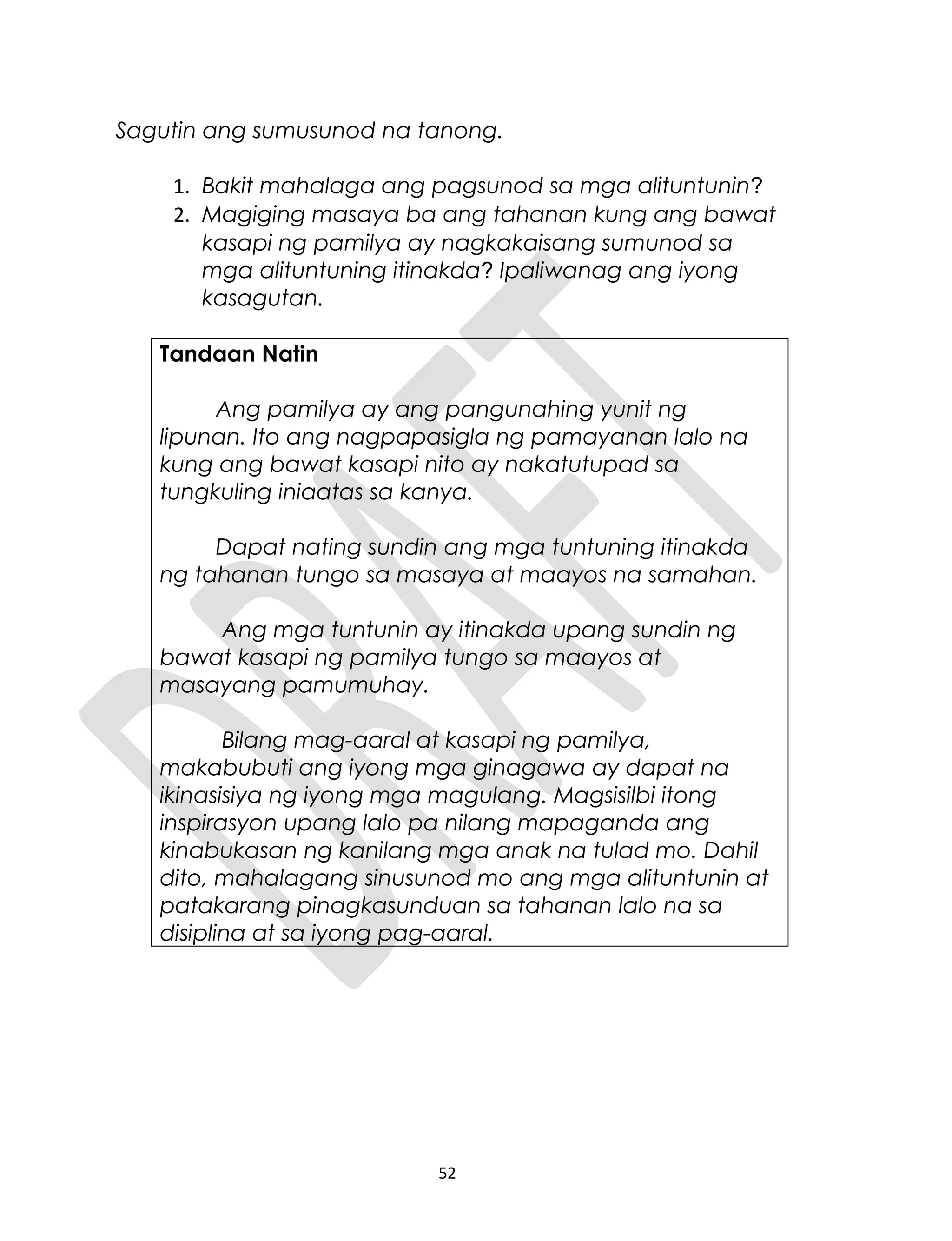 Sagutin ang sumusunod na tanong.
1. Bakit mahalaga ang pagsunod sa mga alituntunin?
2. Magiging masaya ba ang tahanan kung ang bawat
kasapi ng pamilya ay nagkakaisang sumunod sa
mga alituntuning itinakda? Ipaliwanag ang iyong
kasagutan.
Tandaan Natin
Ang pamilya ay ang pangunahing yunit ng
lipunan. Ito ang nagpapasigla ng pamayanan lalo na
kung ang bawat kasapi nito ay nakatutupad sa
tungkuling iniaatas sa kanya.
Dapat nating sundin ang mga tuntuning itinakda
ng tahanan tungo sa masaya at maayos na samahan.
Ang mga tuntunin ay itinakda upang sundin ng
bawat kasapi ng pamilya tungo sa maayos at
masayang pamumuhay.
Bilang mag-aaral at kasapi ng pamilya,
makabubuti ang iyong mga ginagawa ay dapat na
ikinasisiya ng iyong mga magulang. Magsisilbi itong
inspirasyon upang lalo pa nilang mapaganda ang
kinabukasan ng kanilang mga anak na tulad mo. Dahil
dito, mahalagang sinusunod mo ang mga alituntunin at
patakarang pinagkasunduan sa tahanan lalo na sa
disiplina at sa iyong pag-aaral.
52
 