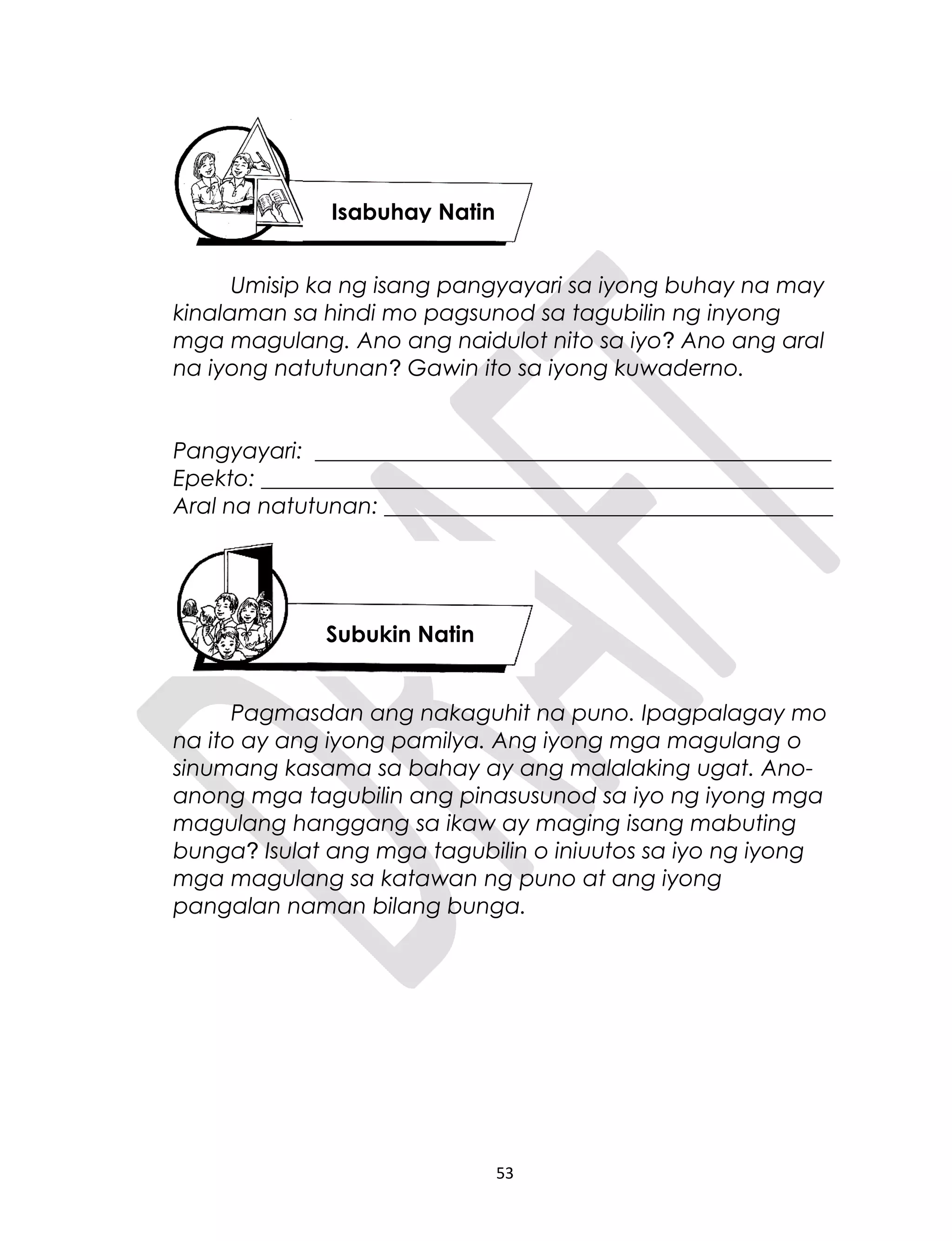 Umisip ka ng isang pangyayari sa iyong buhay na may
kinalaman sa hindi mo pagsunod sa tagubilin ng inyong
mga magulang. Ano ang naidulot nito sa iyo? Ano ang aral
na iyong natutunan? Gawin ito sa iyong kuwaderno.
Pangyayari: ______________________________________________
Epekto: ___________________________________________________
Aral na natutunan: ________________________________________
Pagmasdan ang nakaguhit na puno. Ipagpalagay mo
na ito ay ang iyong pamilya. Ang iyong mga magulang o
sinumang kasama sa bahay ay ang malalaking ugat. Ano-
anong mga tagubilin ang pinasusunod sa iyo ng iyong mga
magulang hanggang sa ikaw ay maging isang mabuting
bunga? Isulat ang mga tagubilin o iniuutos sa iyo ng iyong
mga magulang sa katawan ng puno at ang iyong
pangalan naman bilang bunga.
53
Isabuhay Natin
Subukin Natin
 