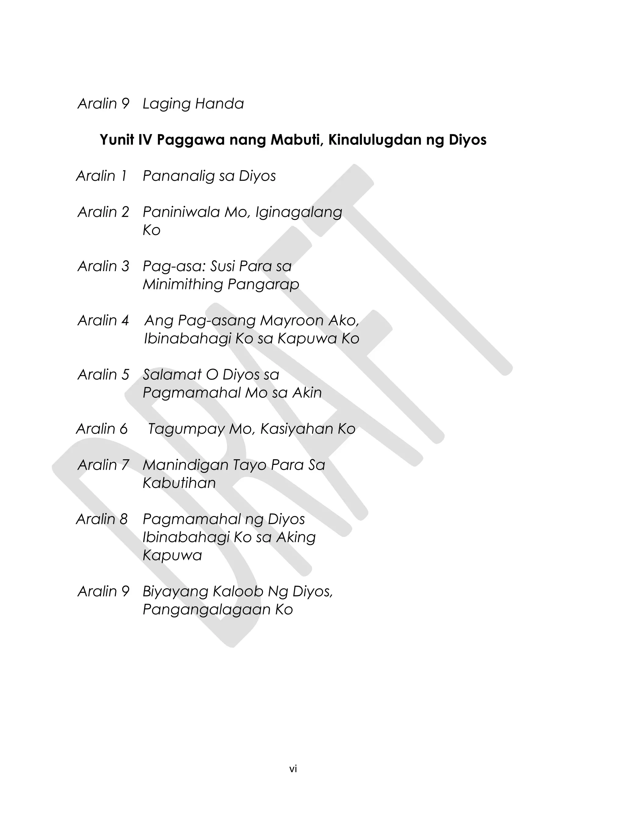 Aralin 9 Laging Handa
Yunit IV Paggawa nang Mabuti, Kinalulugdan ng Diyos
Aralin 1 Pananalig sa Diyos
Aralin 2 Paniniwala Mo, Iginagalang
Ko
Aralin 3 Pag-asa: Susi Para sa
Minimithing Pangarap
Aralin 4 Ang Pag-asang Mayroon Ako,
Ibinabahagi Ko sa Kapuwa Ko
Aralin 5 Salamat O Diyos sa
Pagmamahal Mo sa Akin
Aralin 6 Tagumpay Mo, Kasiyahan Ko
Aralin 7 Manindigan Tayo Para Sa
Kabutihan
Aralin 8 Pagmamahal ng Diyos
Ibinabahagi Ko sa Aking
Kapuwa
Aralin 9 Biyayang Kaloob Ng Diyos,
Pangangalagaan Ko
vi
 