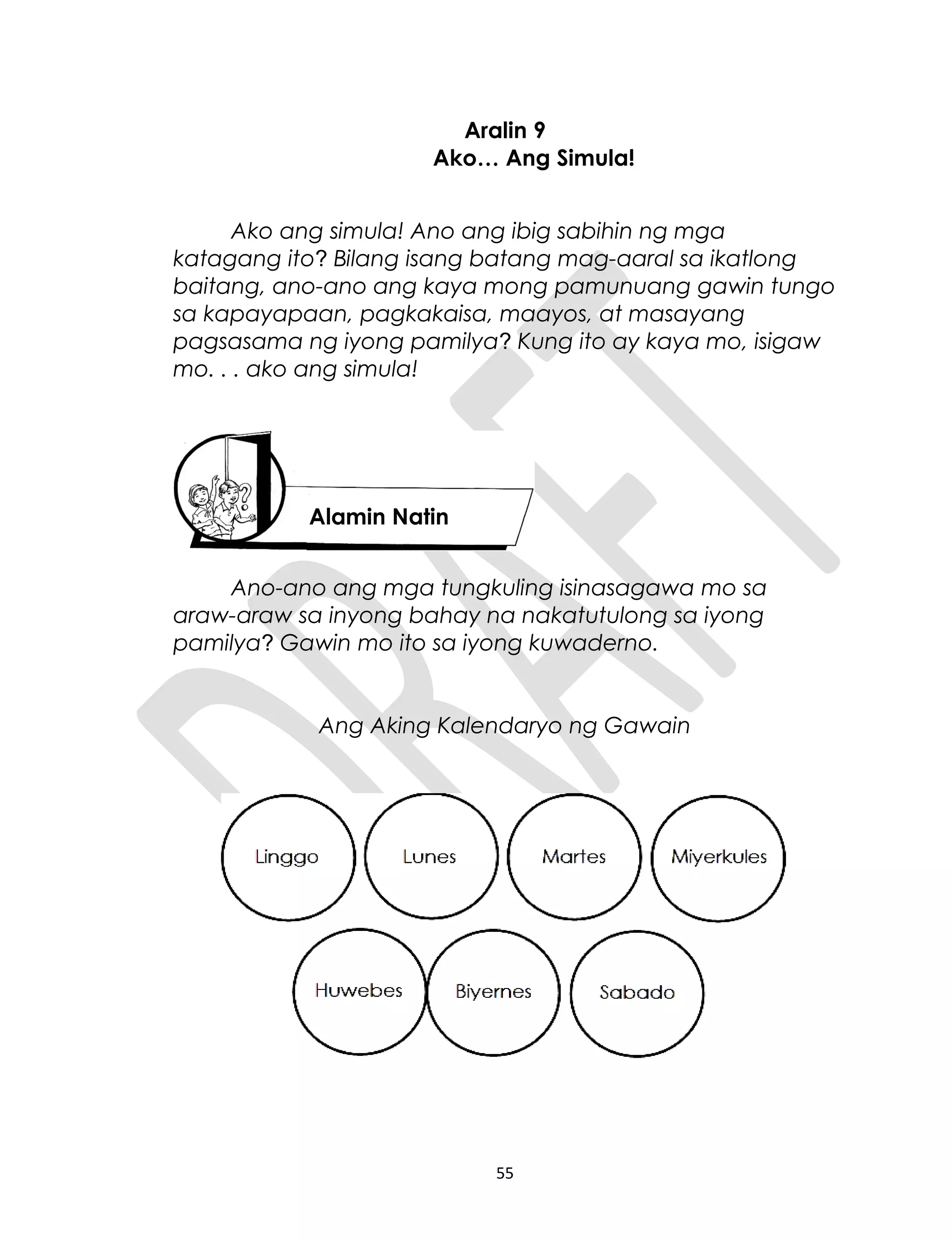 Aralin 9
Ako… Ang Simula!
Ako ang simula! Ano ang ibig sabihin ng mga
katagang ito? Bilang isang batang mag-aaral sa ikatlong
baitang, ano-ano ang kaya mong pamunuang gawin tungo
sa kapayapaan, pagkakaisa, maayos, at masayang
pagsasama ng iyong pamilya? Kung ito ay kaya mo, isigaw
mo. . . ako ang simula!
Ano-ano ang mga tungkuling isinasagawa mo sa
araw-araw sa inyong bahay na nakatutulong sa iyong
pamilya? Gawin mo ito sa iyong kuwaderno.
Ang Aking Kalendaryo ng Gawain
55
Alamin Natin
 
