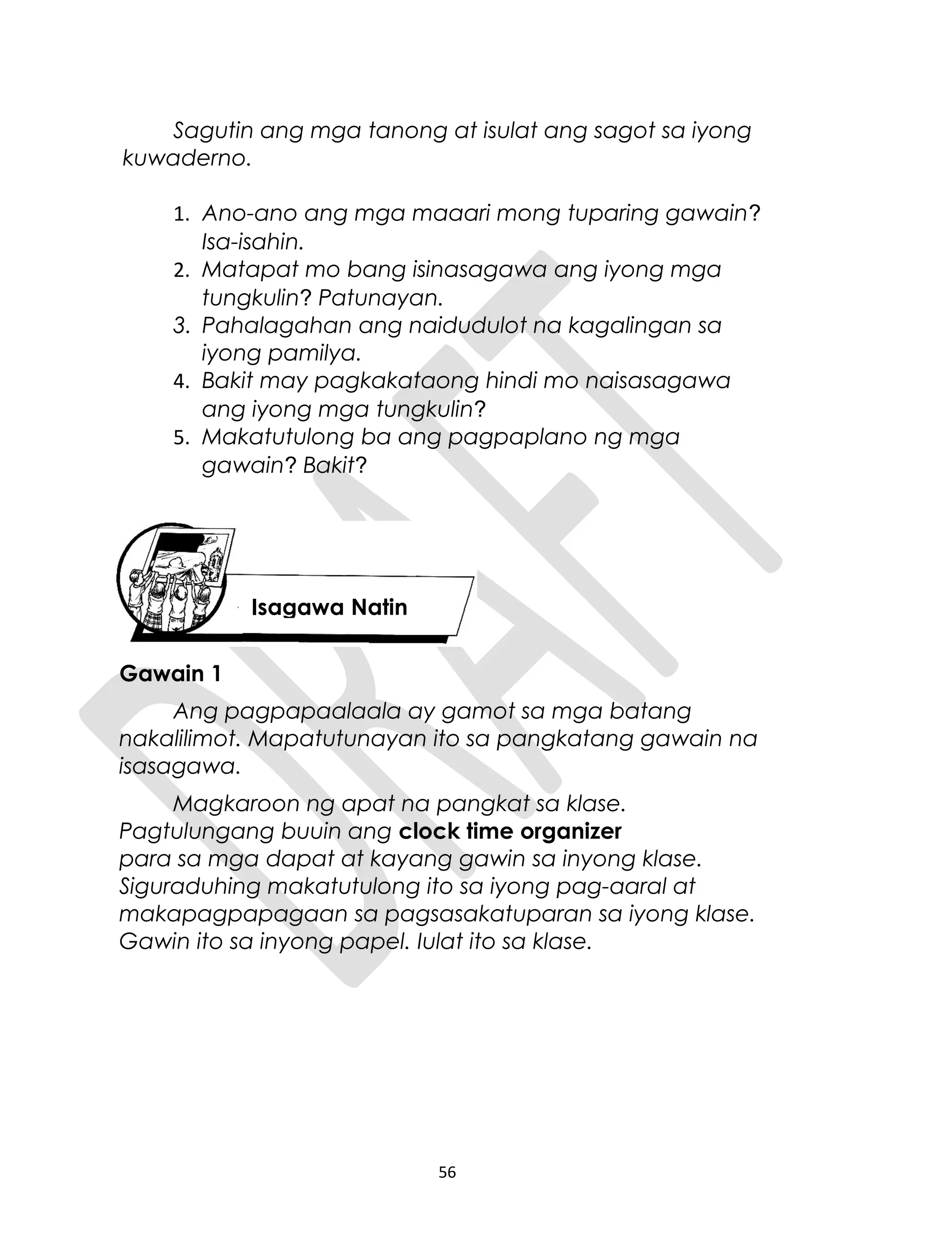 Sagutin ang mga tanong at isulat ang sagot sa iyong
kuwaderno.
1. Ano-ano ang mga maaari mong tuparing gawain?
Isa-isahin.
2. Matapat mo bang isinasagawa ang iyong mga
tungkulin? Patunayan.
3. Pahalagahan ang naidudulot na kagalingan sa
iyong pamilya.
4. Bakit may pagkakataong hindi mo naisasagawa
ang iyong mga tungkulin?
5. Makatutulong ba ang pagpaplano ng mga
gawain? Bakit?
Gawain 1
Ang pagpapaalaala ay gamot sa mga batang
nakalilimot. Mapatutunayan ito sa pangkatang gawain na
isasagawa.
Magkaroon ng apat na pangkat sa klase.
Pagtulungang buuin ang clock time organizer
para sa mga dapat at kayang gawin sa inyong klase.
Siguraduhing makatutulong ito sa iyong pag-aaral at
makapagpapagaan sa pagsasakatuparan sa iyong klase.
Gawin ito sa inyong papel. Iulat ito sa klase.
56
Isagawa Natin
 