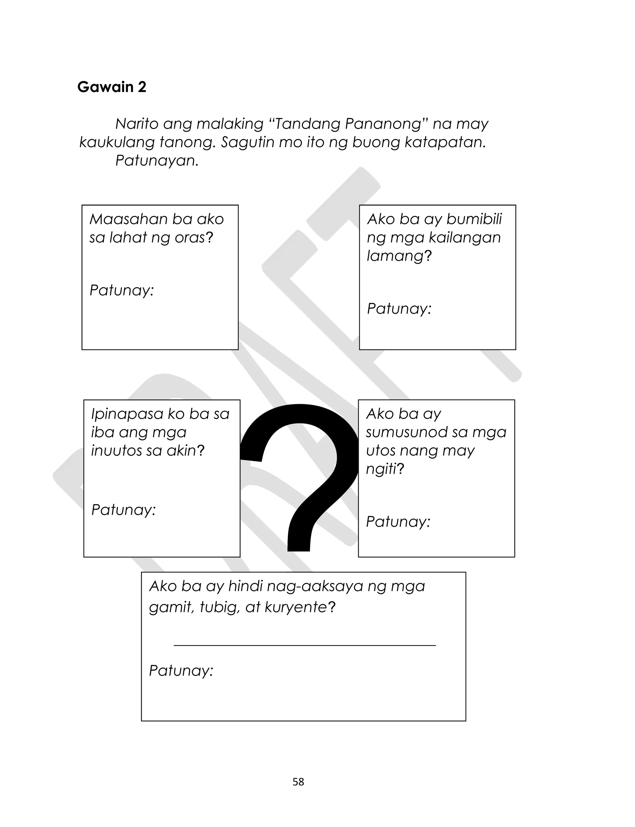 Gawain 2
Narito ang malaking “Tandang Pananong” na may
kaukulang tanong. Sagutin mo ito ng buong katapatan.
Patunayan.
?
58
Maasahan ba ako
sa lahat ng oras?
Patunay:
Ako ba ay bumibili
ng mga kailangan
lamang?
Patunay:
Ipinapasa ko ba sa
iba ang mga
inuutos sa akin?
Patunay:
Ako ba ay
sumusunod sa mga
utos nang may
ngiti?
Patunay:
Ako ba ay hindi nag-aaksaya ng mga
gamit, tubig, at kuryente?
___________________________________
Patunay:
Maasahan ba ako
sa lahat ng oras?
Patunay:
Ako ba ay bumibili
ng mga kailangan
lamang?
Patunay:
Ipinapasa ko ba sa
iba ang mga
inuutos sa akin?
Patunay:
 