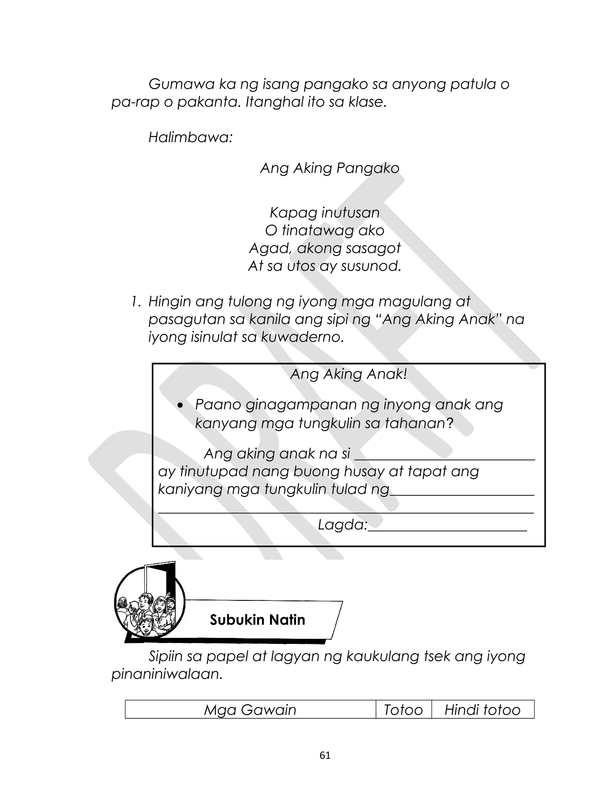 Gumawa ka ng isang pangako sa anyong patula o
pa-rap o pakanta. Itanghal ito sa klase.
Halimbawa:
Ang Aking Pangako
Kapag inutusan
O tinatawag ako
Agad, akong sasagot
At sa utos ay susunod.
1. Hingin ang tulong ng iyong mga magulang at
pasagutan sa kanila ang sipi ng “Ang Aking Anak” na
iyong isinulat sa kuwaderno.
Ang Aking Anak!
• Paano ginagampanan ng inyong anak ang
kanyang mga tungkulin sa tahanan?
Ang aking anak na si _________________________
ay tinutupad nang buong husay at tapat ang
kaniyang mga tungkulin tulad ng____________________
____________________________________________________
Lagda:______________________
Sipiin sa papel at lagyan ng kaukulang tsek ang iyong
pinaniniwalaan.
Mga Gawain Totoo Hindi totoo
61
Subukin Natin
 