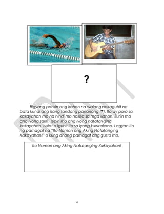 Bigyang pansin ang kahon na walang nakaguhit na
bata kundi ang isang tandang pananong (?). Ito ay para sa
kakayahan mo na hindi mo nakita sa mga kahon. Suriin mo
ang iyong sarili. Isipin mo ang iyong natatanging
kakayahan. Isulat o iguhit ito sa iyong kuwaderno. Lagyan ito
ng pamagat na “Ito Naman ang Aking Natatanging
Kakayahan!” o kung anong pamagat ang gusto mo.
4
Ito Naman ang Aking Natatanging Kakayahan!
?
 