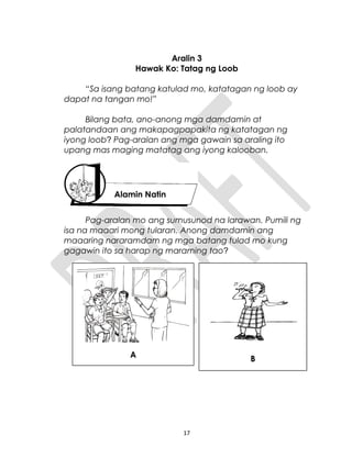 Aralin 3
Hawak Ko: Tatag ng Loob
“Sa isang batang katulad mo, katatagan ng loob ay
dapat na tangan mo!”
Bilang bata, ano-anong mga damdamin at
palatandaan ang makapagpapakita ng katatagan ng
iyong loob? Pag-aralan ang mga gawain sa araling ito
upang mas maging matatag ang iyong kalooban.
Pag-aralan mo ang sumusunod na larawan. Pumili ng
isa na maaari mong tularan. Anong damdamin ang
maaaring nararamdam ng mga batang tulad mo kung
gagawin ito sa harap ng maraming tao?
17
Alamin Natin
A B
 
