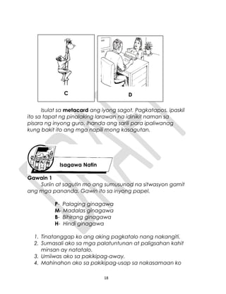 Isulat sa metacard ang iyong sagot. Pagkatapos, ipaskil
ito sa tapat ng pinalaking larawan na idinikit naman sa
pisara ng inyong guro. Ihanda ang sarili para ipaliwanag
kung bakit ito ang mga napili mong kasagutan.
Gawain 1
Suriin at sagutin mo ang sumusunod na sitwasyon gamit
ang mga pananda. Gawin ito sa inyong papel.
P- Palaging ginagawa
M- Madalas ginagawa
B- Bihirang ginagawa
H- Hindi ginagawa
1. Tinatanggap ko ang aking pagkatalo nang nakangiti.
2. Sumasali ako sa mga palatuntunan at paligsahan kahit
minsan ay natatalo.
3. Umiiwas ako sa pakikipag-away.
4. Mahinahon ako sa pakikipag-usap sa nakasamaan ko
18
Isagawa Natin
C D
 