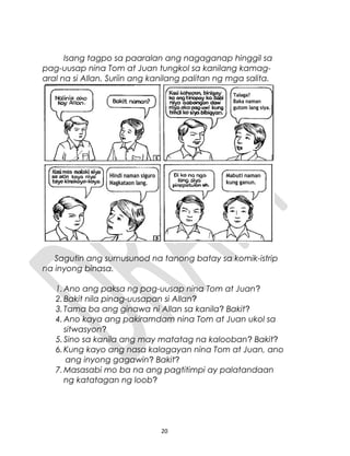 Isang tagpo sa paaralan ang nagaganap hinggil sa
pag-uusap nina Tom at Juan tungkol sa kanilang kamag-
aral na si Allan. Suriin ang kanilang palitan ng mga salita.
Sagutin ang sumusunod na tanong batay sa komik-istrip
na inyong binasa.
1.Ano ang paksa ng pag-uusap nina Tom at Juan?
2.Bakit nila pinag-uusapan si Allan?
3.Tama ba ang ginawa ni Allan sa kanila? Bakit?
4.Ano kaya ang pakiramdam nina Tom at Juan ukol sa
sitwasyon?
5.Sino sa kanila ang may matatag na kalooban? Bakit?
6.Kung kayo ang nasa kalagayan nina Tom at Juan, ano
ang inyong gagawin? Bakit?
7.Masasabi mo ba na ang pagtitimpi ay palatandaan
ng katatagan ng loob?
20
 