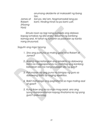 anumang aksidente at makasakit ng ibang
tao.
James at
Robert:
(Hiyang-
hiya)
Sori po, Ma’am. Nagmamadali lang po
kami. Hinding-hindi na po kami uulit.
Simula noon ay lagi nang pumipila ang dalawa
kapag lumabas ng silid-aralan kasama ng kanilang
kamag-aral. At lahat ng tuntunin sa paaralan ay kanila
nang sinusunod.
Sagutin ang mga tanong.
1. Sino ang pumuna sa maling gawi nina Robert at
James?
2. Anong mga katangian ang ipinakita ng dalawang
bata na magpapatunay na matatag ang kanilang
kalooban lalo na nang kausapin sila ng guro?
3. Patunayan na ang puna na ibinigay ng guro sa
dalawang bata ay naging epektibo.
4. Bakit mahalaga ang pagtatama sa mga maling asal
at gawi?
5. Kung ikaw ang isa sa mga mag-aaral, ano ang
iyong mararamdaman kapag itinatama ka ng iyong
guro? Ipaliwanag.
27
 