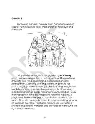 Gawain 2
Bumuo ng pangkat na may anim hanggang walong
kasapi. Pumili kayo ng lider. Pag-aralan at talakayin ang
sitwasyon.
May proyekto tungkol sa paggawa ng accessory
gaya ng kuwintas o pulseras ang mga bata. Gagamitin sa
proyekto ang mga kagamitang makikita sa kanilang
pamayanan. Kabilang dito ang kabibe, mga buto ng
prutas, o gulay. Nakasubaybay sa kanila si Gng. Magbuhat.
Nagbibigay siya ng puna at mga mungkahi. Sinunod ng
mga bata ang mga sinabi ng kanilang guro. Kahit na ito ay
mahirap gawin, hindi sila nagpakita ng sama ng loob, o
pagtatampo sa kanilang guro, dahil alam nila na ito ay
tama. Alam din ng mga bata na ito ay para sa ikagaganda
ng kanilang proyekto. Pagkaalis ng guro, patuloy nilang
sinunod ang habilin. Natapos ang proyekto at nakakuha sila
ng mataas na marka.
28
 